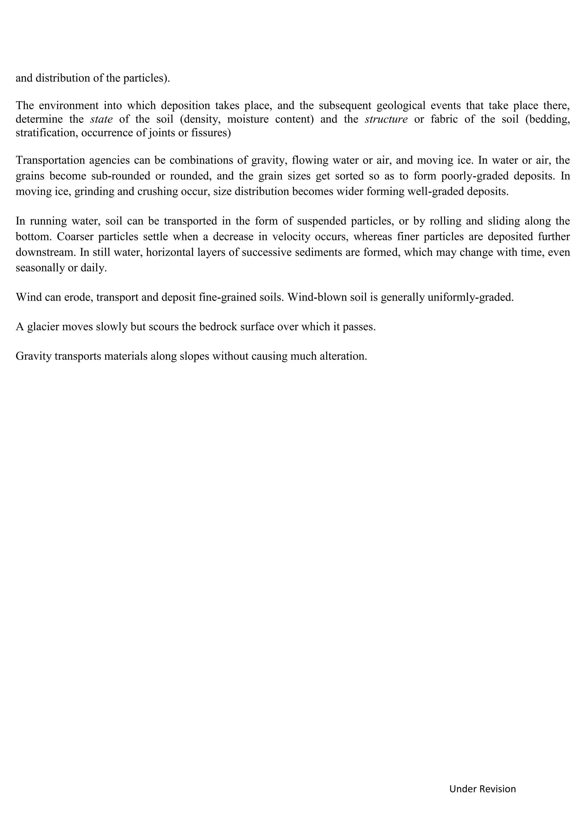 Under Revision
and distribution of the particles).
The environment into which deposition takes place, and the subsequent geological events that take place there,
determine the state of the soil (density, moisture content) and the structure or fabric of the soil (bedding,
stratification, occurrence of joints or fissures)
Transportation agencies can be combinations of gravity, flowing water or air, and moving ice. In water or air, the
grains become sub-rounded or rounded, and the grain sizes get sorted so as to form poorly-graded deposits. In
moving ice, grinding and crushing occur, size distribution becomes wider forming well-graded deposits.
In running water, soil can be transported in the form of suspended particles, or by rolling and sliding along the
bottom. Coarser particles settle when a decrease in velocity occurs, whereas finer particles are deposited further
downstream. In still water, horizontal layers of successive sediments are formed, which may change with time, even
seasonally or daily.
Wind can erode, transport and deposit fine-grained soils. Wind-blown soil is generally uniformly-graded.
A glacier moves slowly but scours the bedrock surface over which it passes.
Gravity transports materials along slopes without causing much alteration.
 