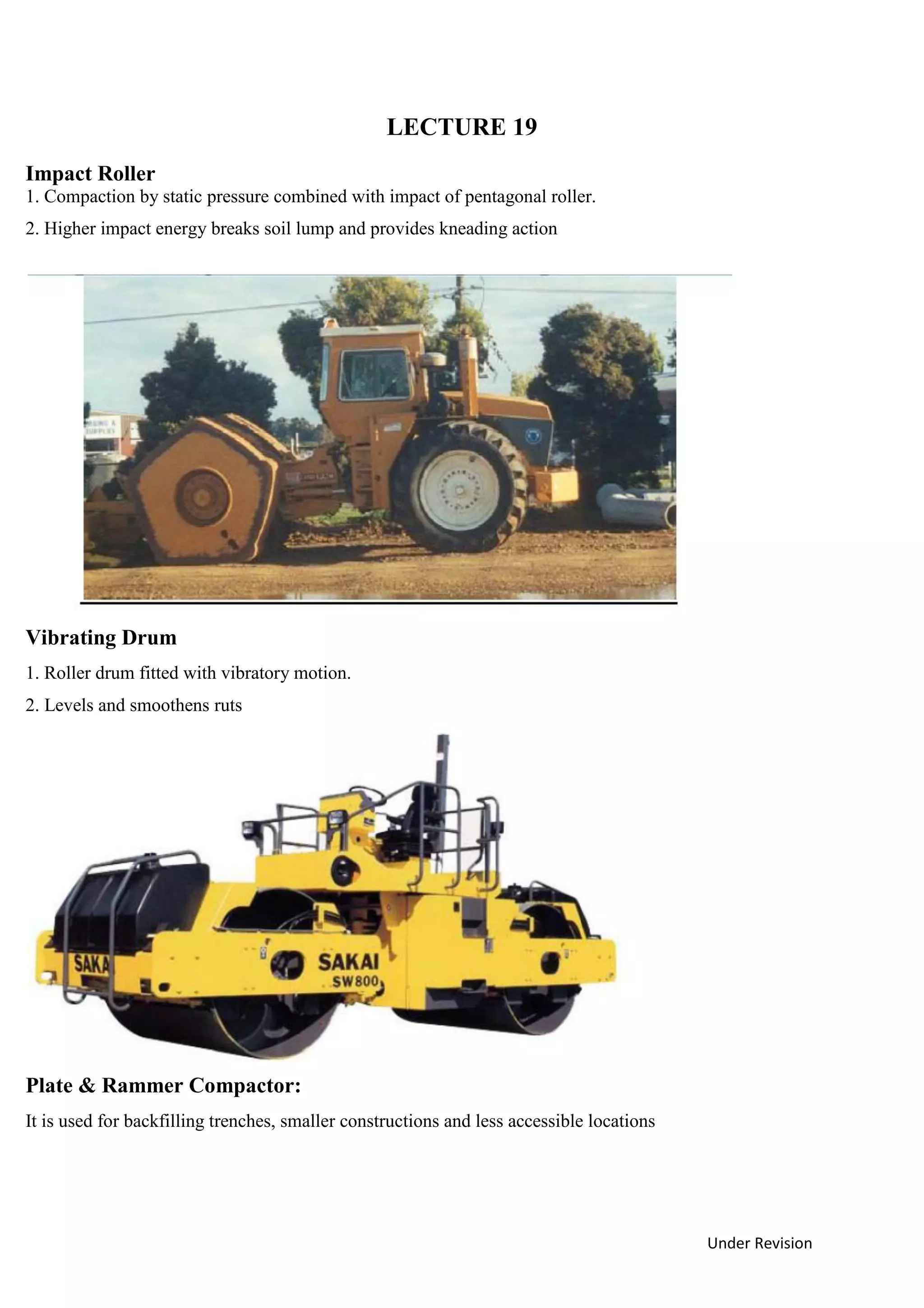 Under Revision
LECTURE 19
Impact Roller
1. Compaction by static pressure combined with impact of pentagonal roller.
2. Higher impact energy breaks soil lump and provides kneading action
Vibrating Drum
1. Roller drum fitted with vibratory motion.
2. Levels and smoothens ruts
Plate & Rammer Compactor:
It is used for backfilling trenches, smaller constructions and less accessible locations
 