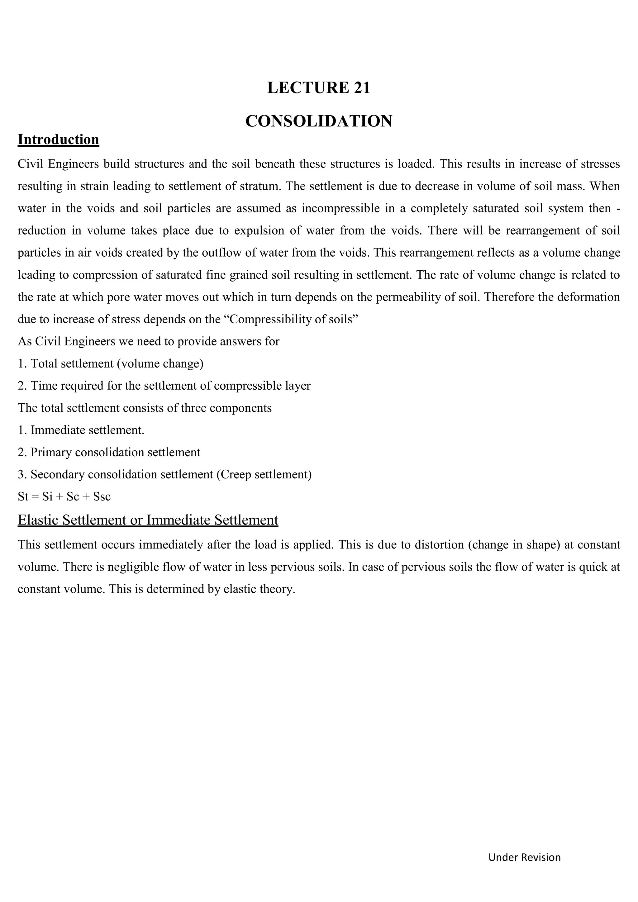 Under Revision
LECTURE 21
CONSOLIDATION
Introduction
Civil Engineers build structures and the soil beneath these structures is loaded. This results in increase of stresses
resulting in strain leading to settlement of stratum. The settlement is due to decrease in volume of soil mass. When
water in the voids and soil particles are assumed as incompressible in a completely saturated soil system then -
reduction in volume takes place due to expulsion of water from the voids. There will be rearrangement of soil
particles in air voids created by the outflow of water from the voids. This rearrangement reflects as a volume change
leading to compression of saturated fine grained soil resulting in settlement. The rate of volume change is related to
the rate at which pore water moves out which in turn depends on the permeability of soil. Therefore the deformation
due to increase of stress depends on the “Compressibility of soils”
As Civil Engineers we need to provide answers for
1. Total settlement (volume change)
2. Time required for the settlement of compressible layer
The total settlement consists of three components
1. Immediate settlement.
2. Primary consolidation settlement
3. Secondary consolidation settlement (Creep settlement)
St = Si + Sc + Ssc
Elastic Settlement or Immediate Settlement
This settlement occurs immediately after the load is applied. This is due to distortion (change in shape) at constant
volume. There is negligible flow of water in less pervious soils. In case of pervious soils the flow of water is quick at
constant volume. This is determined by elastic theory.
 
