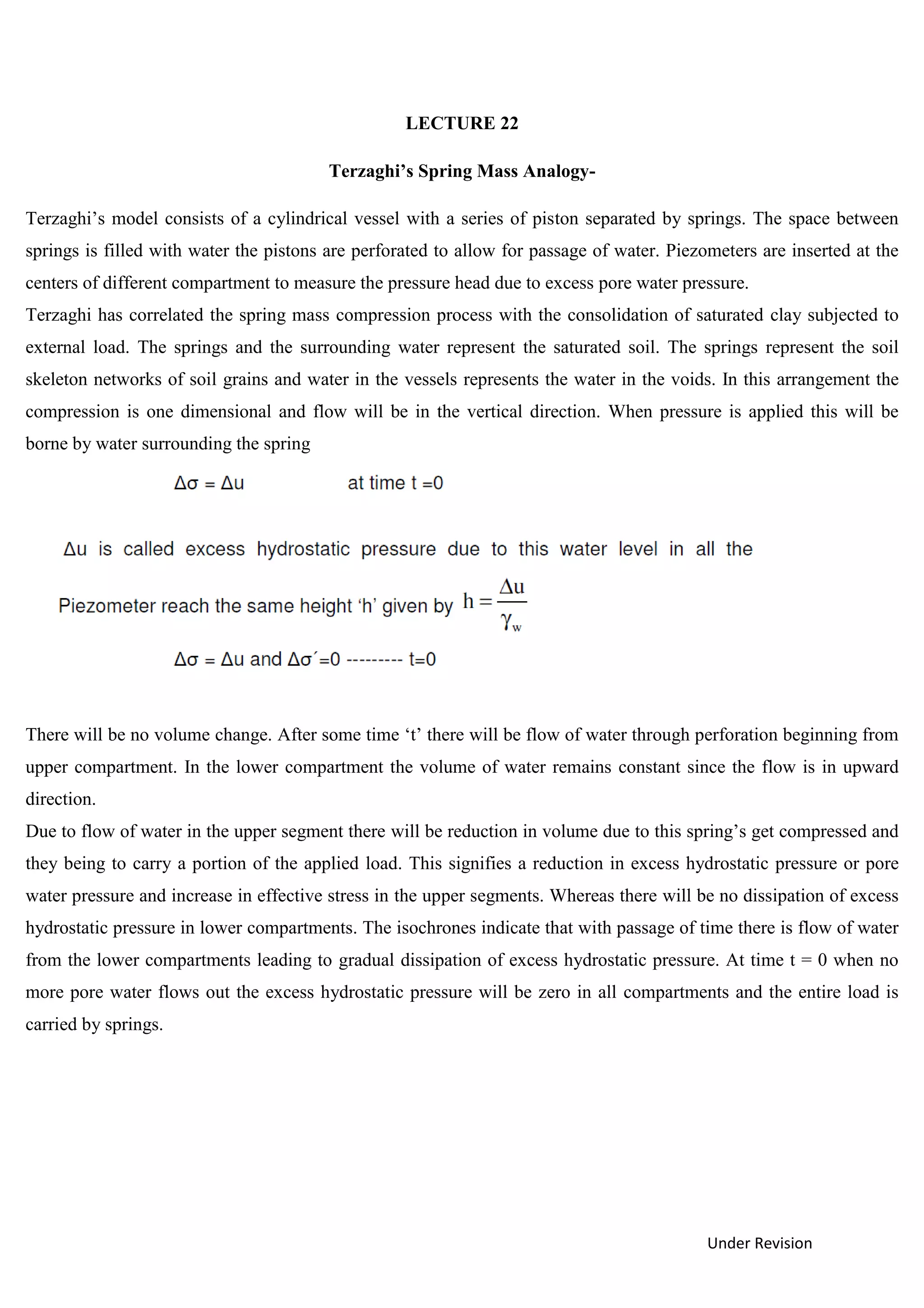 Under Revision
LECTURE 22
Terzaghi’s Spring Mass Analogy-
Terzaghi’s model consists of a cylindrical vessel with a series of piston separated by springs. The space between
springs is filled with water the pistons are perforated to allow for passage of water. Piezometers are inserted at the
centers of different compartment to measure the pressure head due to excess pore water pressure.
Terzaghi has correlated the spring mass compression process with the consolidation of saturated clay subjected to
external load. The springs and the surrounding water represent the saturated soil. The springs represent the soil
skeleton networks of soil grains and water in the vessels represents the water in the voids. In this arrangement the
compression is one dimensional and flow will be in the vertical direction. When pressure is applied this will be
borne by water surrounding the spring
There will be no volume change. After some time ‘t’ there will be flow of water through perforation beginning from
upper compartment. In the lower compartment the volume of water remains constant since the flow is in upward
direction.
Due to flow of water in the upper segment there will be reduction in volume due to this spring’s get compressed and
they being to carry a portion of the applied load. This signifies a reduction in excess hydrostatic pressure or pore
water pressure and increase in effective stress in the upper segments. Whereas there will be no dissipation of excess
hydrostatic pressure in lower compartments. The isochrones indicate that with passage of time there is flow of water
from the lower compartments leading to gradual dissipation of excess hydrostatic pressure. At time t = 0 when no
more pore water flows out the excess hydrostatic pressure will be zero in all compartments and the entire load is
carried by springs.
 