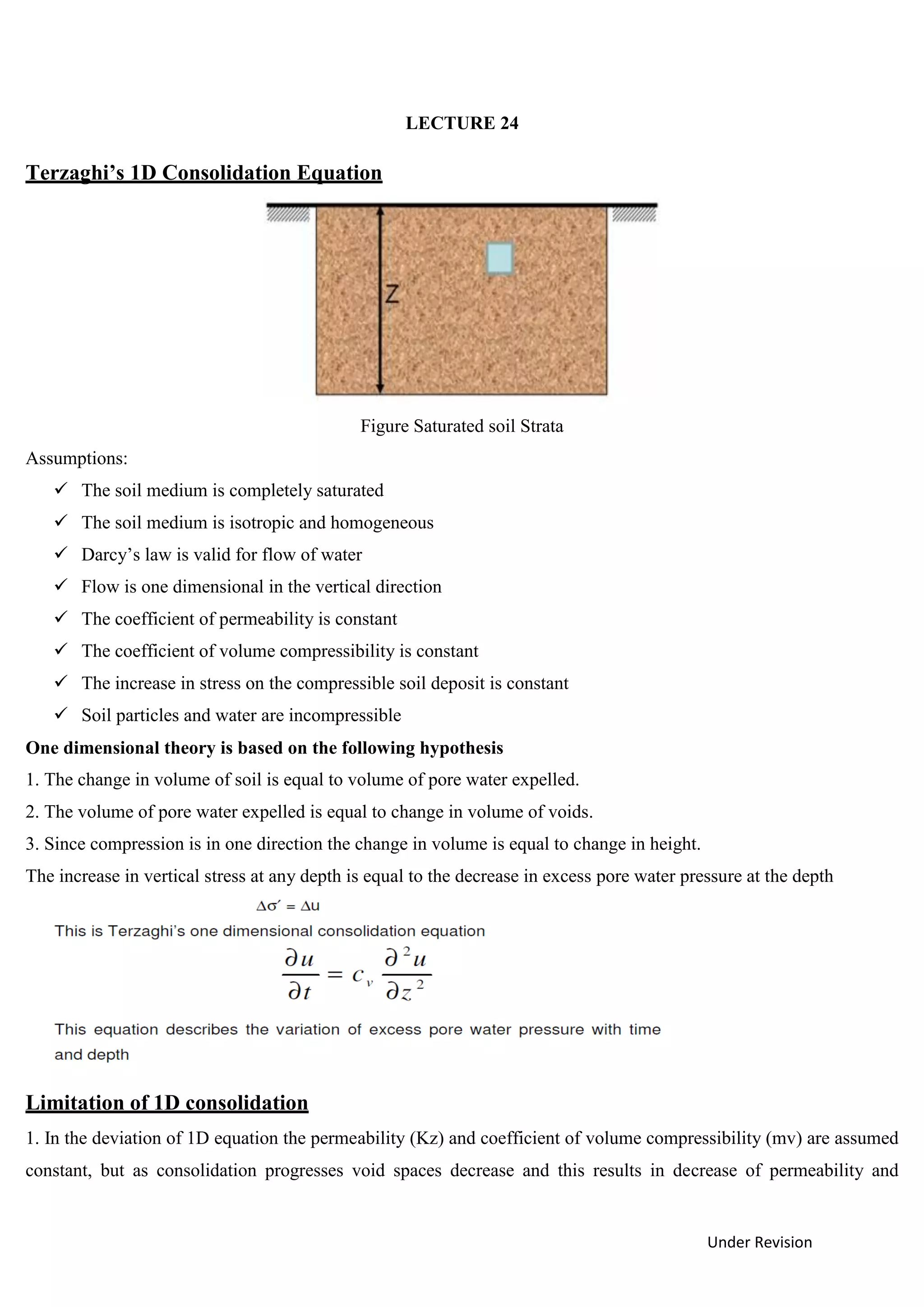 Under Revision
LECTURE 24
Terzaghi’s 1D Consolidation Equation
Figure Saturated soil Strata
Assumptions:
 The soil medium is completely saturated
 The soil medium is isotropic and homogeneous
 Darcy’s law is valid for flow of water
 Flow is one dimensional in the vertical direction
 The coefficient of permeability is constant
 The coefficient of volume compressibility is constant
 The increase in stress on the compressible soil deposit is constant
 Soil particles and water are incompressible
One dimensional theory is based on the following hypothesis
1. The change in volume of soil is equal to volume of pore water expelled.
2. The volume of pore water expelled is equal to change in volume of voids.
3. Since compression is in one direction the change in volume is equal to change in height.
The increase in vertical stress at any depth is equal to the decrease in excess pore water pressure at the depth
Limitation of 1D consolidation
1. In the deviation of 1D equation the permeability (Kz) and coefficient of volume compressibility (mv) are assumed
constant, but as consolidation progresses void spaces decrease and this results in decrease of permeability and
 
