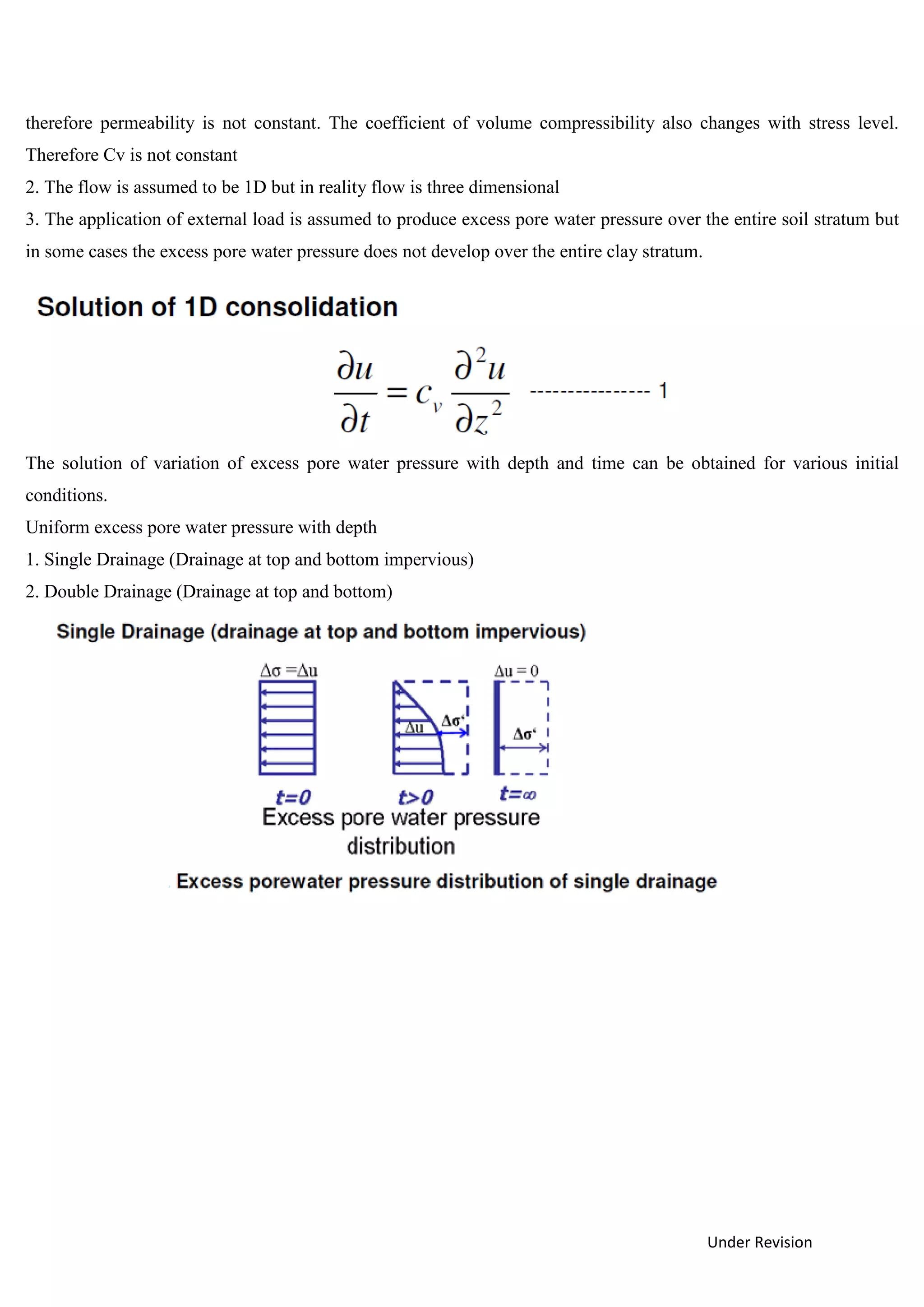 Under Revision
therefore permeability is not constant. The coefficient of volume compressibility also changes with stress level.
Therefore Cv is not constant
2. The flow is assumed to be 1D but in reality flow is three dimensional
3. The application of external load is assumed to produce excess pore water pressure over the entire soil stratum but
in some cases the excess pore water pressure does not develop over the entire clay stratum.
The solution of variation of excess pore water pressure with depth and time can be obtained for various initial
conditions.
Uniform excess pore water pressure with depth
1. Single Drainage (Drainage at top and bottom impervious)
2. Double Drainage (Drainage at top and bottom)
 