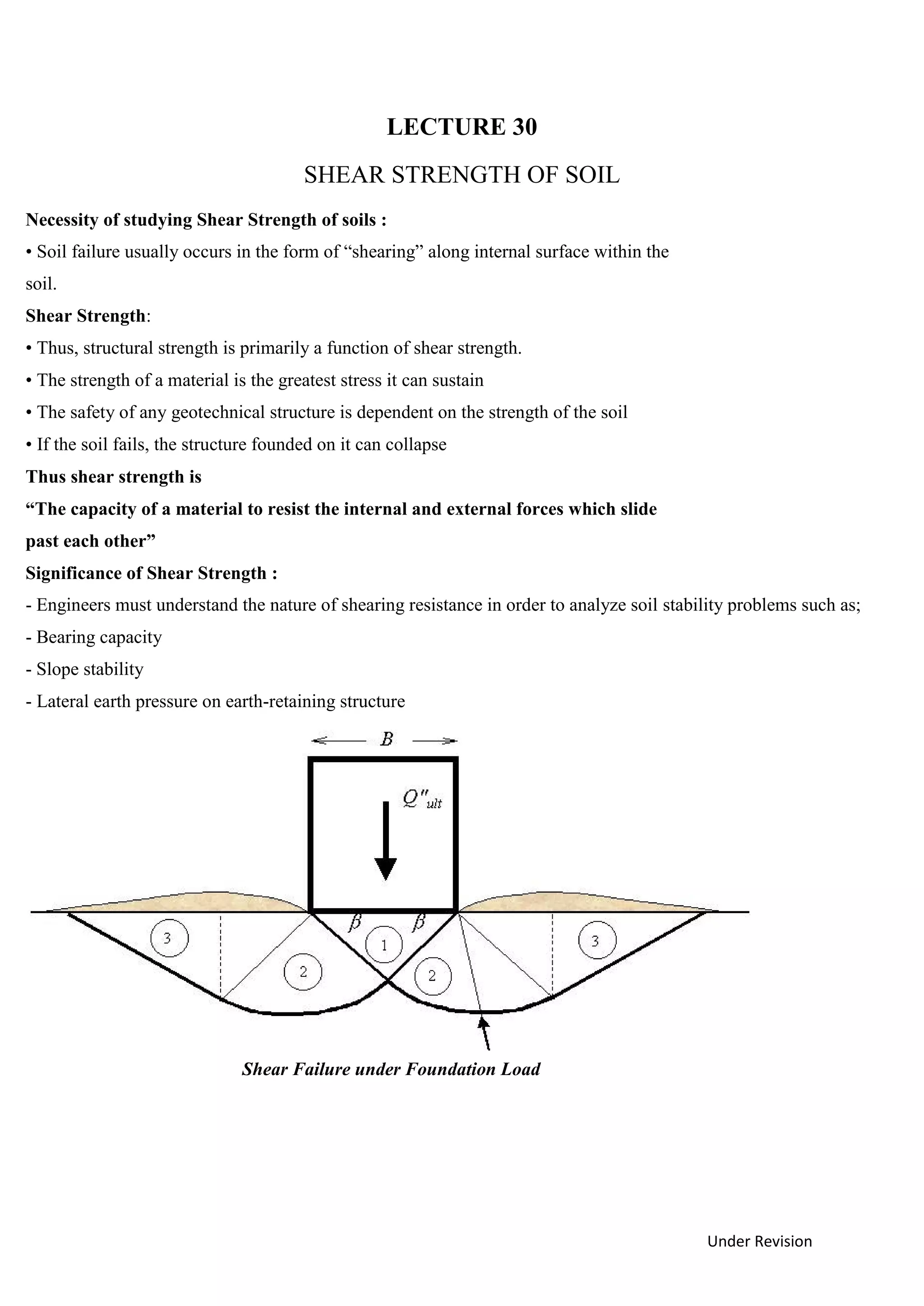 Under Revision
LECTURE 30
SHEAR STRENGTH OF SOIL
Necessity of studying Shear Strength of soils :
• Soil failure usually occurs in the form of “shearing” along internal surface within the
soil.
Shear Strength:
• Thus, structural strength is primarily a function of shear strength.
• The strength of a material is the greatest stress it can sustain
• The safety of any geotechnical structure is dependent on the strength of the soil
• If the soil fails, the structure founded on it can collapse
Thus shear strength is
“The capacity of a material to resist the internal and external forces which slide
past each other”
Significance of Shear Strength :
- Engineers must understand the nature of shearing resistance in order to analyze soil stability problems such as;
- Bearing capacity
- Slope stability
- Lateral earth pressure on earth-retaining structure
Shear Failure under Foundation Load
 