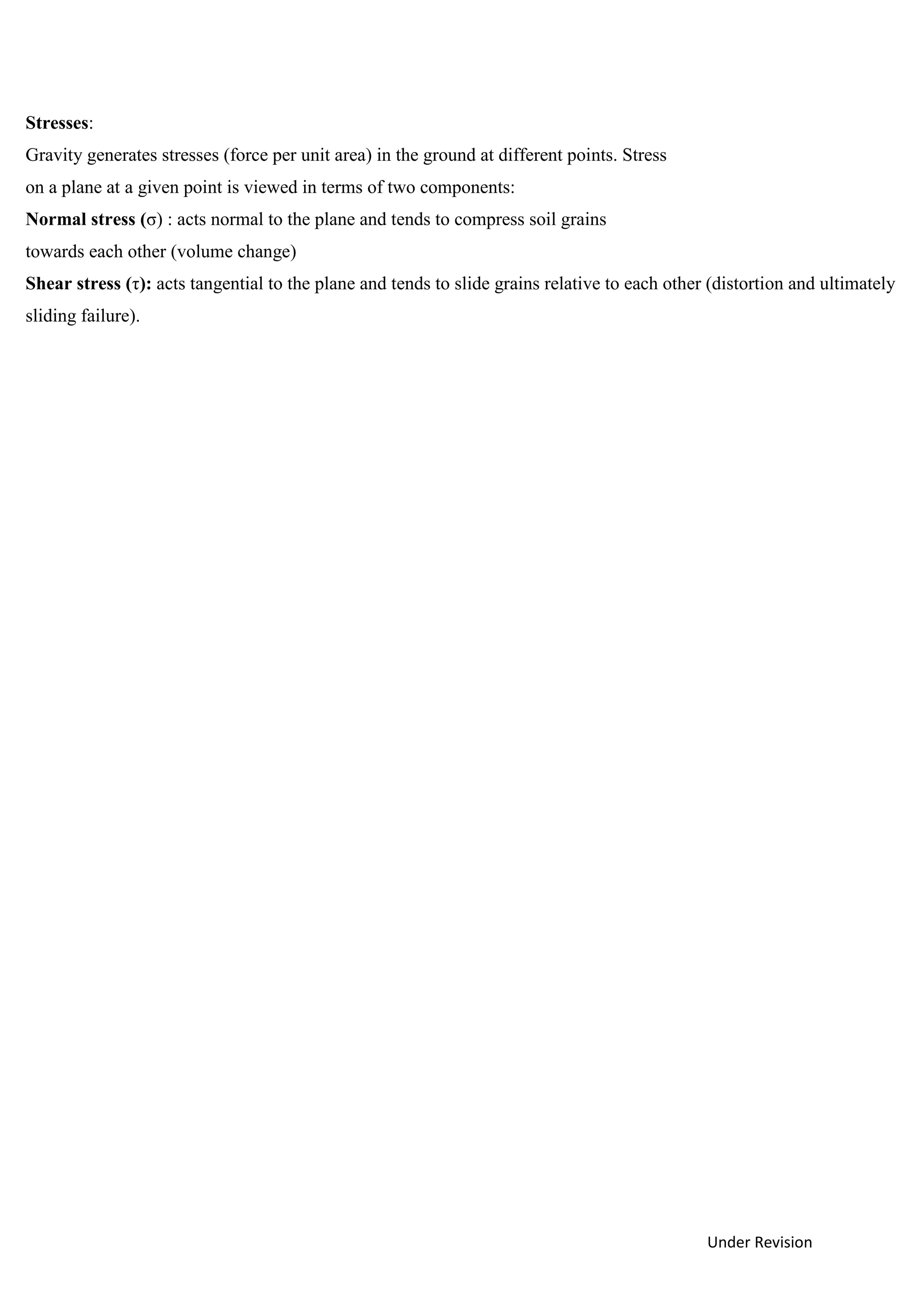 Under Revision
Stresses:
Gravity generates stresses (force per unit area) in the ground at different points. Stress
on a plane at a given point is viewed in terms of two components:
Normal stress (σ) : acts normal to the plane and tends to compress soil grains
towards each other (volume change)
Shear stress (τ): acts tangential to the plane and tends to slide grains relative to each other (distortion and ultimately
sliding failure).
 