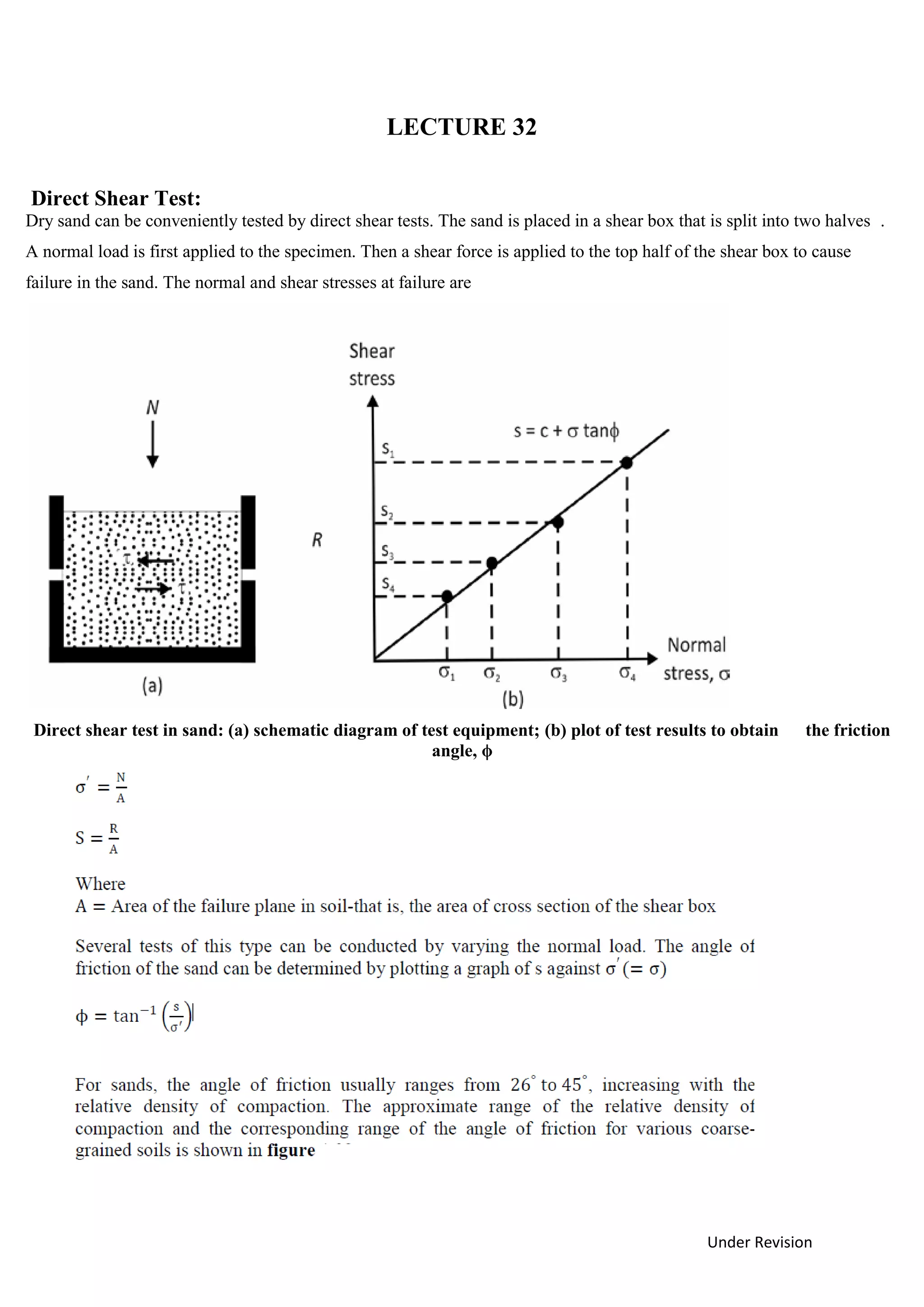 Under Revision
LECTURE 32
Direct Shear Test:
Dry sand can be conveniently tested by direct shear tests. The sand is placed in a shear box that is split into two halves .
A normal load is first applied to the specimen. Then a shear force is applied to the top half of the shear box to cause
failure in the sand. The normal and shear stresses at failure are
Direct shear test in sand: (a) schematic diagram of test equipment; (b) plot of test results to obtain the friction
angle, ϕ
 