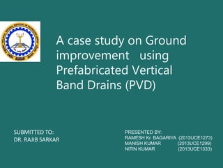 A case study on Ground
improvement using
Prefabricated Vertical
Band Drains (PVD)
PRESENTED BY:
RAMESH Kr. BAGARIYA (2013UCE1273)
MANISH KUMAR (2013UCE1299)
NITIN KUMAR (2013UCE1333)
SUBMITTED TO:
DR. RAJIB SARKAR
 