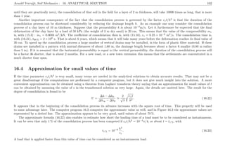 Arnold Verruijt, Soil Mechanics : 16. ANALYTICAL SOLUTION 102
until they are practically zero), the consolidation of that soil in the ﬁeld for a layer of 2 m thickness, will take 10000 times as long, that is more
than 1 year.
Another important consequence of the fact that the consolidation process is governed by the factor cvt/h2
is that the duration of the
consolidation process can be shortened considerably by reducing the drainage length h. As an example one may consider the consolidation
process of a clay layer of 10 m thickness. Suppose that the permeability k is about 10−9
m/s. Let it furthermore be expected that the ﬁnal
deformation of the clay layer by a load of 50 kPa (the weight of 3 m dry sand) is 20 cm. This means that the value of the compressibility mv
is, with (15.3) : mv = 0.0004 m2
/kN. The coeﬃcient of consolidation then is, with (15.16), cv = 0.25 × 10−6
m2
/s. The consolidation time is,
with (16.21), t99 % = 2 × 108
s. That is about 6 years, which means that it will take many years before the deformation reaches its ﬁnal value of
20 cm. To speed up the consolidation process a large number of vertical drains may be installed, in the form of plastic ﬁlter material. If these
drains are installed in a pattern with mutual distances of about 1.60 m, the drainage length becomes about a factor 6 smaller (0.80 m rather
than 5 m). If it is assumed that the horizontal permeability is equal to the vertical permeability, the duration of the consolidation process will
be a factor 36 shorter, that is about 2 months. For a new road, or a new town extension this means that the settlements are concentrated in a
much shorter time span.
16.4 Approximation for small values of time
If the time parameter cvt/h2
is very small, many terms are needed in the analytical solutions to obtain accurate results. That may not be a
great disadvantage if the computations are performed by a computer program, but it does not give much insight into the solution. A more
convenient approximation can be obtained using a theorem from Laplace transform theory saying that an approximation for small values of t
can be obtained by assuming the value of s in the transformed solution as very large. Again, the details are omitted here. The result for the
degree of consolidation is found to be
U =
∆h − ∆h0
∆h∞ − ∆h0
≈
2
√
π
cvt
h2
. (16.22)
It appears that in the beginning of the consolidation process its advance increases with the square root of time. This property will be used
to some advantage later. The computer program 16.3 computes the approximate value as well, and in Figure 16.3 the approximate values are
represented by a dotted line. The approximation appears to be very good, until values of about 70 %.
The approximate formula (16.22) also enables to estimate how short the loading time of a load must be to be considered as instantaneous.
It can be seen that only 1 % of the consolidation process has been competed if cvt/h2
= 10−4
π/4, or about t = t1 %, with
t1 % = 10−4 h2
cv
. (16.23)
A load that is applied faster than this value of time can be considered as an instantaneous load.
 