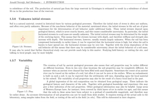 Arnold Verruijt, Soil Mechanics : 1. INTRODUCTION 11
to subsidence of the soil. The production of natural gas from the large reservoir in Groningen is estimated to result in a subsidence of about
50 cm in the production time of the reservoir.
1.3.6 Unknown initial stresses
Soil is a natural material, created in historical times by various geological processes. Therefore the initial state of stress is often not uniform,
and often even partly unknown. Because of the non-linear behavior of the material, mentioned above, the initial stresses in the soil are of great
.....................................................................................................................................................................................................................................................................
...............................................................................................................................................................................................................................................................................................................................................................................................................................................................................................................................................................................................................................................................................................................................................................................................................................................................................................................................................................................................................................................................................................................................................................................................................................................................................................................................................................................................................................................................................................................................................................................................................................................................................................................................................................................................................................................................................................................................................................................................................................................................................................................................................................................................................................................................................................................................................................................................................................................................................................................................................................................................................................................................................................................................................................................................................................................................................................................................................................................
....................................................................................
..........................................
...........
..........................................
...........
................................ ........... ...........................................
Figure 1.6: Stresses.
importance for the determination of soil behavior under additional loads. These initial stresses depend upon
geological history, which is never exactly known, and this causes considerable uncertainty. In particular, the initial
horizontal stresses in a soil mass are usually unknown. The initial vertical stresses may be determined by the weight
of the overlying layers. This means that the stresses increase with depth, and therefore stiﬀness and strength also
increase with depth. The horizontal stresses, however, usually remain largely unknown. When the soil has been
compressed horizontally in earlier times, it can be expected that the horizontal stress is high, but when the soil is
known to have spread out, the horizontal stresses may be very low. Together with the stress dependency of the
soil behavior all this means that there may be considerable uncertainty about the initial behavior of a soil mass.
It may also be noted that further theoretical study can not provide much help in this matter. Studying ﬁeld history, or visiting the site, and
talking to local people, may be more helpful.
1.3.7 Variability
..................................................................................................................................................
................................................................................................................................
..........................................................................................................................................................................................................................
..........................................................................................................................................................................................................................
..........................................................................................................................................................................................................................
..........................................................................................................................................................................................................................
..........................................................................................................................................................................................................................
..........................................................................................................................................................................................................................
.......................................................................................... ........................................................................................................
.................................................... .....................................................
.................................................................................................................................................................................................................................................................................................................................
...................................................................................................
Figure 1.7: Pisa.
The creation of soil by ancient geological processes also means that soil properties may be rather diﬀerent
on diﬀerent locations. Even in two very close locations the soil properties may be completely diﬀerent, for
instance when an ancient river channel has been ﬁlled with sand deposits. Sometimes the course of an ancient
river can be traced on the surface of a soil, but often it can not be seen at the surface. When an embankment
is built on such a soil, it can be expected that the settlements will vary, depending upon the local material
in the subsoil. The variability of soil properties may also be the result of a heavy local load in the past.
A global impression of the soil composition can be obtained from geological maps. These indicate the
geological history and character of the soils. Together with geological knowledge and experience this may
give a ﬁrst indication of the soil properties. Other geological information may also be helpful. Large areas
of Western Europe have, for instance, been covered by thick layers of ice in earlier ice ages, and this means
that the soils in these areas have been subject to a preload of considerable magnitude, and therefore may
be rather dense. An accurate determination of soil properties can not be made from desk studies. It requires testing of the actual soils in the
laboratory, using samples taken from the ﬁeld, or testing of the soil in the ﬁeld (in situ). This will be elaborated in later chapters.
 