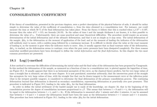 Chapter 18
CONSOLIDATION COEFFICIENT
If the theory of consolidation, presented in the previous chapters, were a perfect description of the physical behavior of soils, it should be rather
simple to determine the value of the coeﬃcient of consolidation cv from the data obtained in a consolidation test. For instance, one could
measure the time at which 50 % of the ﬁnal deformation has taken place. From the theory it follows that this is reached when cvt/h2
= 0.197,
because then the value of U = 0.5, see formula (16.19). As the values of time t and the sample thickness h are known, it is then possible to
determine the value of cv. Unfortunately, there are some practical and some theoretical diﬃculties. The procedure would require an accurate
determination of the initial deformation and of the ultimate deformation, and that is not so simple as it may seem. The initial deformation of
the sample, ∆h0, is the deformation at the moment of application of the load, and at the moment of loading the indicator of the deformation
will suddenly start to move, with a sudden jump followed by a continuous increase. It is diﬃcult to decide what the value at the exact moment
of loading is, as the moment is gone when the indicator starts to move. Also, it usually appears that no ﬁnal constant value of the deformation,
∆h∞ is reached, as the deformation seems to continue, even when the pore water pressures have been dissipated completely. For these reasons
somewhat modiﬁed procedures have been developed to deﬁne the initial deformation and the ﬁnal deformation. In this chapter the two most
common procedures are presented.
18.1 Log(t)-method
A ﬁrst method to overcome the diﬃculties of determining the initial value and the ﬁnal value of the deformation has been proposed by Casagrande.
In this method the deformation of the sample, as measured as a function of time in a consolidation test, is plotted against the logarithm of time,
see Figure 18.1. It usually appears that there is no horizontal asymptote of the curve, as the classical theory predicts, but for very large values of
time a straight line is obtained, see also the next chapter. It is now postulated, somewhat arbitrarily, that the intersection point of the straight
line asymptote for very large values of time, with the straight line that can be drawn tangent to the measurement curve at the inﬂection point
(that is the steepest possible tangent), is considered to determine the ﬁnal deformation of the primary consolidation process. The continuing
deformation beyond that deformation is denoted as secondary consolidation, representing deformation at practically zero pore pressures. This
procedure is indicated in Figure 18.1, leading to the value ∆h∞ for the ﬁnal deformation.
In order to deﬁne the initial settlement of the loaded sample use is made of the knowledge, see chapter 16, that in the beginning of the
consolidation process the degree of consolidation increases proportional to
√
t. This means that between t = 0 and t = t1 the deformation will
be equal to the deformation between t = t1 and t = 4t1. If the deformation is measured after 1 minute and after 4 minutes, it can be assumed
that between t = 0 and t = 1 minute the deformation would have been the same as the deformation between t = 1 minute and t = 4 minutes.
This procedure has been indicated in Figure 18.1, leading to the value ∆h0 for the initial deformation.
110
 