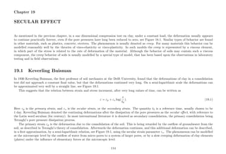 Chapter 19
SECULAR EFFECT
As mentioned in the previous chapter, in a one dimensional compression test on clay, under a constant load, the deformation usually appears
to continue practically forever, even if the pore pressures have long been reduced to zero, see Figure 18.1. Similar types of behavior are found
in other materials, such as plastics, concrete, etcetera. The phenomenon is usually denoted as creep. For many materials this behavior can be
modelled reasonably well by the theories of visco-elasticity or visco-plasticity. In such models the creep is represented by a viscous element,
in which part of the stress is related to the rate of deformation of the material. Although the behavior of soils may contain such a viscous
component, the creep behavior of soils is usually modelled by a special type of model, that has been based upon the observations in laboratory
testing and in ﬁeld observations.
19.1 Keverling Buisman
In 1936 Keverling Buisman, the ﬁrst professor of soil mechanics at the Delft University, found that the deformations of clay in a consolidation
test did not approach a constant ﬁnal value, but that the deformations continued very long. On a semi-logarithmic scale the deformations can
be approximated very well by a straight line, see Figure 19.1.
This suggests that the relation between strain and stress increment, after very long values of time, can be written as
ε = εp + εs log(
t
t0
). (19.1)
Here εp is the primary strain, and εs is the secular strain, or the secondary strain. The quantity t0 is a reference time, usually chosen to be
1 day. Keverling Buisman denoted the continuing deformations after the dissipation of the pore pressures as the secular eﬀect, with reference to
the Latin word seculum (for century). In most international literature it is denoted as secondary consolidation, the primary consolidation being
Terzaghi’s pore pressure dissipation process.
The primary strain εp is the deformation due to the consolidation of the soil. This is being retarded by the outﬂow of groundwater from the
soil, as described in Terzaghi’s theory of consolidation. Afterwards the deformation continues, and this additional deformation can be described,
in a ﬁrst approximation, by a semi-logarithmic relation, see Figure 19.1, using the secular strain parameter εs. The phenomenon can be modelled
at the microscopic level by the outﬂow of water from micro pores to a system of larger pores, or by a slow creeping deformation of clay elements
(plates) under the inﬂuence of elementary forces at the microscopic level.
114
 