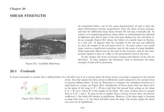 Chapter 20
SHEAR STRENGTH
Figure 20.1: Landslide Hekseberg.
As mentioned before, one of the main characteristics of soils is that the
shear deformations increase progressively when the shear stresses increase,
and that for suﬃciently large shear stresses the soil may eventually fail. In
nature, or in engineering practice, dams, dikes, or embankments for railroads
or highways may fail by part of the soil mass sliding over the soil below it.
As an example, Figure 20.1 shows the failure of a gentle slope in Norway,
in a clay soil. It appears that the strength of the soil was not suﬃcient
to carry the weight of the soil layers above it. In many cases a very small
cause, such as a small local excavation, may be the cause of a large landslide.
Other important eﬀects may be the load on the structure, such as the water
pressure against a dam or a dike, or the groundwater level in the dam.
In this chapter the states of stresses causing such failures of the soil are
described. In later chapters the laboratory tests to determine the shear
strength of soils will be presented.
20.1 Coulomb
It seems reasonable to assume that a sliding failure of a soil will occur if on a certain plane the shear stress is too large, compared to the normal
..................................................................................................................................................................................................................................................................................................................................................................................................................................................................................................................................................................................................................................................................... . . . . . . . . . . . . . . . . . . . . . . . . . . . . . . . . .. . . . . . . . . . . . . . . . . . . . . . . . . . . . . . . .. . . . . . . . . . . . . . . . . . . . . . . . . . . . . . .. . . . . . . . . . . . . . . . . . . . . . . . . . . . . .. . . . . . . . . . . . . . . . . . . . . . . . . . . . .. . . . . . . . . . . . . . . . . . . . . . . . . . . .. . . . . . . . . . . . . . . . . . . . . . . . . . .. . . . . . . . . . . . . . . . . . . . . . . . . .. . . . . . . . . . . . . . . . . . . . . . . . .. . . . . . . . . . . . . . . . . . . . . . .. . . . . . . . . . . . . . . . . . . . . . .. . . . . . . . . . . . . . . . . . . . .. . . . . . . . . . . . . . . . . . . . .. . . . . . . . . . . . . . . . . . .. . . . . . . . . . . . . . . . . . .. . . . . . . . . . . . . . . . .. . . . . . . . . . . . . . . .. . . . . . . . . . . . . . .. . . . . . . . . . . . . .. . . . . . . . . . . . .. . . . . . . . . . . .. . . . . . . . . . .. . . . . . . . . .. . . . . . . . .. . . . . . . .. . . . . .. . . . . .. . . .. . . .. .. .
..............................................................................................................................................................................................................................................................................................................................
..........................................................................
...........
......................................
........... ....................................................................
...........
....................................................................
.................................................
...........
..........................................................................
...........
......................
..................
...........
W T
N
α
Figure 20.2: Block on slope.
stress. On other planes the shear stress is suﬃciently small compared to the normal stress
to prevent sliding failure. It may be illustrative to compare the analogous situation of a
rigid block on a slope, see Figure 20.2. Equilibrium of forces shows that the shear force
in the plane of the slope is T = W sin α and that the normal force acting on the slope
is N = W cos α, where W is the weight of the block. The ratio of shear force to normal
force is T/N = tan α. As long as this is smaller than a certain critical value, the friction
coeﬃcient f, the block will remain in equilibrium. However, if the slope angle α becomes
so large that tan α = f, the block will slide down the slope. On steeper slopes the block
can never be in equilibrium.
118
 