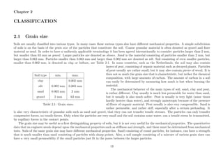 Chapter 2
CLASSIFICATION
2.1 Grain size
Soils are usually classiﬁed into various types. In many cases these various types also have diﬀerent mechanical properties. A simple subdivision
of soils is on the basis of the grain size of the particles that constitute the soil. Coarse granular material is often denoted as gravel and ﬁner
material as sand. In order to have a uniformly applicable terminology it has been agreed internationally to consider particles larger than 2 mm,
but smaller than 63 mm as gravel. Larger particles are denoted as stones. Sand is the material consisting of particles smaller than 2 mm, but
larger than 0.063 mm. Particles smaller than 0.063 mm and larger than 0.002 mm are denoted as silt. Soil consisting of even smaller particles,
smaller than 0.002 mm, is denoted as clay or luthum, see Table 2.1. In some countries, such as the Netherlands, the soil may also contain
Soil type min. max.
clay 0.002 mm
silt 0.002 mm 0.063 mm
sand 0.063 mm 2 mm
gravel 2 mm 63 mm
Table 2.1: Grain sizes.
layers of peat, consisting of organic material such as decayed plants. Particles
of peat usually are rather small, but it may also contain pieces of wood. It is
then not so much the grain size that is characteristic, but rather the chemical
composition, with large amounts of carbon. The amount of carbon in a soil
can easily be determined by measuring how much is lost when burning the
material.
The mechanical behavior of the main types of soil, sand, clay and peat,
is rather diﬀerent. Clay usually is much less permeable for water than sand,
but it usually is also much softer. Peat is usually is very light (some times
hardly heavier than water), and strongly anisotropic because of the presence
of ﬁbers of organic material. Peat usually is also very compressible. Sand is
rather permeable, and rather stiﬀ, especially after a certain preloading. It
is also very characteristic of granular soils such as sand and gravel, that they can not transfer tensile stresses. The particles can only transfer
compressive forces, no tensile forces. Only when the particles are very small and the soil contains some water, can a tensile stress be transmitted,
by capillary forces in the contact points.
The grain size may be useful as a ﬁrst distinguishing property of soils, but it is not very useful for the mechanical properties. The quantitative
data that an engineer needs depend upon the mechanical properties such as stiﬀness and strength, and these must be determined from mechanical
tests. Soils of the same grain size may have diﬀerent mechanical properties. Sand consisting of round particles, for instance, can have a strength
that is much smaller than sand consisting of particles with sharp points. Also, a soil sample consisting of a mixture of various grain sizes can
have a very small permeability if the small particles just ﬁt in the pores between the larger particles.
13
 