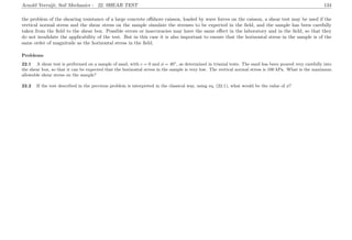 Arnold Verruijt, Soil Mechanics : 22. SHEAR TEST 134
the problem of the shearing resistance of a large concrete oﬀshore caisson, loaded by wave forces on the caisson, a shear test may be used if the
vertical normal stress and the shear stress on the sample simulate the stresses to be expected in the ﬁeld, and the sample has been carefully
taken from the ﬁeld to the shear box. Possible errors or inaccuracies may have the same eﬀect in the laboratory and in the ﬁeld, so that they
do not invalidate the applicability of the test. But in this case it is also important to ensure that the horizontal stress in the sample is of the
same order of magnitude as the horizontal stress in the ﬁeld.
Problems
22.1 A shear test is performed on a sample of sand, with c = 0 and φ = 40◦
, as determined in triaxial tests. The sand has been poured very carefully into
the shear box, so that it can be expected that the horizontal stress in the sample is very low. The vertical normal stress is 100 kPa. What is the maximum
allowable shear stress on the sample?
22.2 If the test described in the previous problem is interpreted in the classical way, using eq. (22.1), what would be the value of φ?
 