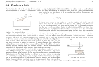 Arnold Verruijt, Soil Mechanics : 2. CLASSIFICATION 16
2.4 Consistency limits
For very ﬁne soils, such as silt and clay, the consistency is an important property. It determines whether the soil can easily be handled, by soil
moving equipment, or by hand. The consistency is often very much dependent on the amount of water in the soil. This is expressed by the
................................................................................................................................................................................................................................................................................................................................................................................................................................................................................................................................................................................................................................................................................................................................................................................................................................................
.....................................................................................
.......................................................................................................................................................
.............
................
..........
................................................................................................................................................................................................
.............................
........................................................................................................................................................................................................................................................
.............................................................
..........................................................................
.............
........................................................................
.........................................................................
.................................................................................................................................................................. ...............................
.............................................................
........................................................................................................................................................
....................................................................................................................................................................................................................................................................
Figure 2.2: Liquid limit.
water content w (see also chapter 3). It is deﬁned as the weight of the water per unit
weight of solid material,
w = Ww/Wk.
When the water content is very low (as in a very dry clay) the soil can be very stiﬀ,
almost like a stone. It is then said to be in the solid state. Adding water, for instance
if the clay is ﬂooded by rain, may make the clay plastic, and for higher water contents
the clay may even become almost liquid. In order to distinguish between these states
(solid, plastic and liquid) two standard tests have been agreed upon, that indicate the
consistency limits. They are sometimes denoted as the Atterberg limits, after the Swedish
engineer who introduced them.
The transition from the liquid state to the plastic state is denoted as the liquid limit, wL. It represents the lowest water content at which the
soil behavior is still mainly liquid. As this limit is not absolute, it has been deﬁned as the value determined in a certain test, due to Casagrande,
see Figure 2.2. In the test a hollow container with a soil sample may be raised and dropped by rotating an axis. The liquid limit is the value
..............................................................................................................................................................................................................................................................................................................................................................................................................................................................................................................................................................................................................................................................................
............................................................................................................................................................................................................................................................................................................................................................................................................................................. ............................................................................................................................................................................................................................................................................................................................................................
........................................................................................
..................................................................................................
....................................................................................................................................................................................................................................................................................................................................................................................................................................................................................................................................................................................
....................................................................................................................................................................................................................................................................................................................................................
......................................................................................................................................................................................................................................
..........................................
..........................................................................................................
......
......
............
....................
............
............
............
............
..................................................
.............................................................................................................................................................................................................................................................................................................................................................................................................................................................................................................................................................................................................
Figure 2.3: The fall cone.
of the water content for which a standard V-shaped groove cut in the soil, will just close
after 25 drops. When the groove closes after less than 25 drops, the soil is too wet,
and some water must be allowed to evaporate. By waiting for some time, and perhaps
mixing the clay some more, the water content will have decreased, and the test may be
repeated, until the groove is closed after precisely 25 drops. Then the water content must
immediately be determined, before any more water evaporates, of course.
An alternative for Casagrande’s test is the fall cone, see Figure 2.3. In this test a steel
cone, of 60 grams weight, and having a point angle of 60◦
, is placed upon a clay sample,
with the point just at the surface of the clay. The cone is then dropped and its penetration
depth is measured. The liquid limit has been deﬁned as the water content corresponding
to a penetration of exactly 10 mm. Again the liquid limit can be determined by doing the
test at various water contents. It has also been observed, however, that the penetration
depth, when plotted on a logarithmic scale, is an approximately linear function of the
water content. This means that the liquid limit may be determined from a single test, which is much faster, although less accurate.
 
