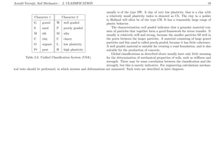 Arnold Verruijt, Soil Mechanics : 2. CLASSIFICATION 18
Character 1 Character 2
G gravel W well graded
S sand P poorly graded
M silt M silty
C clay C clayey
O organic L low plasticity
Pt peat H high plasticity
Table 2.2: Uniﬁed Classiﬁcation System (USA).
usually is of the type SW. A clay of very low plasticity, that is a clay with
a relatively small plasticity index is denoted as CL. The clay in a polder
in Holland will often be of the type CH. It has a reasonably large range of
plastic behavior.
The characterization well graded indicates that a granular material con-
sists of particles that together form a good framework for stress transfer. It
usually is relatively stiﬀ and strong, because the smaller particles ﬁll well in
the pores between the larger particles. A material consisting of large gravel
particles and ﬁne sand is called poorly graded, because it has little coherence.
A well graded material is suitable for creating a road foundation, and is also
suitable for the production of concrete.
Global classiﬁcations as described above usually have only little meaning
for the determination of mechanical properties of soils, such as stiﬀness and
strength. There may be some correlation between the classiﬁcation and the
strength, but this is merely indicative. For engineering calculations mechan-
ical tests should be performed, in which stresses and deformations are measured. Such tests are described in later chapters.
 
