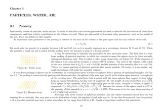 Chapter 3
PARTICLES, WATER, AIR
3.1 Porosity
Soils usually consist of particles, water and air. In order to describe a soil various parameters are used to describe the distribution of these three
components, and their relative contribution to the volume of a soil. These are also useful to determine other parameters, such as the weight of
the soil. They are deﬁned in this chapter.
An important basic parameter is the porosity n, deﬁned as the ratio of the volume of the pore space and the total volume of the soil,
n = Vp/Vt. (3.1)
For most soils the porosity is a number between 0.30 and 0.45 (or, as it is usually expressed as a percentage, between 30 % and 45 %). When
the porosity is small the soil is called densely packed, when the porosity is large it is loosely packed.
............................................................................... ............................................................................... ............................................................................... ............................................................................... ............................................................................... ............................................................................... ...............................................................................
.........................................................................................................................................................................................................................................................................................................................................................................................................................................................................................................................................................................
............................................................................... ............................................................................... ............................................................................... ............................................................................... ............................................................................... ............................................................................... ...............................................................................
.........................................................................................................................................................................................................................................................................................................................................................................................................................................................................................................................................................................
Figure 3.1: Cubic array.
It may be interesting to calculate the porosities for two particular cases. The ﬁrst case is a very
loose packing of spherical particles, in which the contacts between the spheres occur in three mutually
orthogonal directions only. This is called a cubic array of particles, see Figure 3.1. If the diameter of
the spheres is D, each sphere occupies a volume πD3
/6 in space. The ratio of the volume of the solids
to the total volume then is Vp/Vt = π/6 = 0.5236, and the porosity of this assembly thus is n = 0.4764.
This is the loosest packing of spherical particles that seems possible. Of course, it is not stable: any
small disturbance will make the assembly collapse.
A very dense packing of spheres can be constructed by starting from layers in which the spheres form a pattern of equilateral triangles, see Fig-
ure 3.2. The packing is constructed by packing such layers such that the spheres of the next layer just ﬁt in the hollow space between three spheres
............................................................................... ............................................................................... ............................................................................... ............................................................................... ............................................................................... ............................................................................... ...............................................................................
.........................................................................................................................................................................................................................................................................................................................................................................................................................................................................................................................................................................
............................................................................... ............................................................................... ............................................................................... ............................................................................... ............................................................................... ............................................................................... ...............................................................................
.........................................................................................................................................................................................................................................................................................................................................................................................................................................................................................................................................................................
Figure 3.2: Densest array.
of the previous layer. The axial lines from a sphere with the three spheres that support it from below
form an regular tetrahedron, having sides of magnitude D. The height of each tetrahedron is D 2/3.
Each sphere of the assembly, with its neighboring part of the voids, occupies a volume in space of
magnitude D × (D 3/4) × (D 2/3) = D3
1/2. Because the volume of the sphere itself is πD3
/6,
the porosity of this assembly is n = 1 − π/
√
18 = 0.2595. This seems to be the most dense packing of
a set of spherical particles.
Although soils never consist of spherical particles, and the values calculated above have no real
meaning for actual soils, they may give a certain indication of what the porosity of real soils may be. It can thus be expected that the porosity
n of a granular material may have a value somewhere in the range from 0.25 to 0.45. Practical experience conﬁrms this statement.
19
 