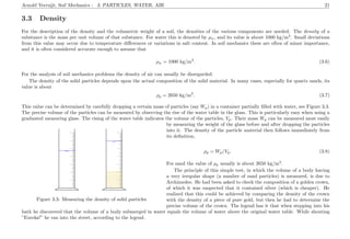 Arnold Verruijt, Soil Mechanics : 3. PARTICLES, WATER, AIR 21
3.3 Density
For the description of the density and the volumetric weight of a soil, the densities of the various components are needed. The density of a
substance is the mass per unit volume of that substance. For water this is denoted by ρw, and its value is about 1000 kg/m3
. Small deviations
from this value may occur due to temperature diﬀerences or variations in salt content. In soil mechanics these are often of minor importance,
and it is often considered accurate enough to assume that
ρw = 1000 kg/m3
. (3.6)
For the analysis of soil mechanics problems the density of air can usually be disregarded.
The density of the solid particles depends upon the actual composition of the solid material. In many cases, especially for quartz sands, its
value is about
ρp = 2650 kg/m3
. (3.7)
This value can be determined by carefully dropping a certain mass of particles (say Wp) in a container partially ﬁlled with water, see Figure 3.3.
The precise volume of the particles can be measured by observing the rise of the water table in the glass. This is particularly easy when using a
graduated measuring glass. The rising of the water table indicates the volume of the particles, Vp. Their mass Wp can be measured most easily
........................................................................................................................................................................................................................................................
.............................................................................................................................................................................................................................................................................................................
.............................................................................................................................................................................................................................................................................................................
........................................................................................................................................................................................................................................................
.............................................................................................................................................................................................................................................................................................................
.............................................................................................................................................................................................................................................................................................................
......................................................................................................
......................................................................................................
.................................................................................
................................................................................................................................................................................................................................................................................................................................................................................................................................................................................................................................
Figure 3.3: Measuring the density of solid particles
by measuring the weight of the glass before and after dropping the particles
into it. The density of the particle material then follows immediately from
its deﬁnition,
ρp = Wp/Vp. (3.8)
For sand the value of ρp usually is about 2650 kg/m3
.
The principle of this simple test, in which the volume of a body having
a very irregular shape (a number of sand particles) is measured, is due to
Archimedes. He had been asked to check the composition of a golden crown,
of which it was suspected that it contained silver (which is cheaper). He
realized that this could be achieved by comparing the density of the crown
with the density of a piece of pure gold, but then he had to determine the
precise volume of the crown. The legend has it that when stepping into his
bath he discovered that the volume of a body submerged in water equals the volume of water above the original water table. While shouting
”Eureka!” he ran into the street, according to the legend.
 