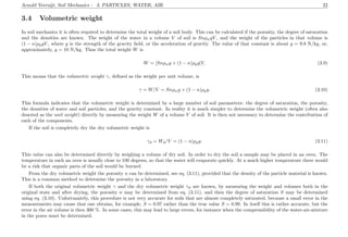 Arnold Verruijt, Soil Mechanics : 3. PARTICLES, WATER, AIR 22
3.4 Volumetric weight
In soil mechanics it is often required to determine the total weight of a soil body. This can be calculated if the porosity, the degree of saturation
and the densities are known. The weight of the water in a volume V of soil is SnρwgV , and the weight of the particles in that volume is
(1 − n)ρpgV , where g is the strength of the gravity ﬁeld, or the acceleration of gravity. The value of that constant is about g = 9.8 N/kg, or,
approximately, g = 10 N/kg. Thus the total weight W is
W = [Snρwg + (1 − n)ρpg]V. (3.9)
This means that the volumetric weight γ, deﬁned as the weight per unit volume, is
γ = W/V = Snρwg + (1 − n)ρpg. (3.10)
This formula indicates that the volumetric weight is determined by a large number of soil parameters: the degree of saturation, the porosity,
the densities of water and soil particles, and the gravity constant. In reality it is much simpler to determine the volumetric weight (often also
denoted as the unit weight) directly by measuring the weight W of a volume V of soil. It is then not necessary to determine the contribution of
each of the components.
If the soil is completely dry the dry volumetric weight is
γd = Wd/V = (1 − n)ρpg. (3.11)
This value can also be determined directly by weighing a volume of dry soil. In order to dry the soil a sample may be placed in an oven. The
temperature in such an oven is usually close to 100 degrees, so that the water will evaporate quickly. At a much higher temperature there would
be a risk that organic parts of the soil would be burned.
From the dry volumetric weight the porosity n can be determined, see eq. (3.11), provided that the density of the particle material is known.
This is a common method to determine the porosity in a laboratory.
If both the original volumetric weight γ and the dry volumetric weight γd are known, by measuring the weight and volumes both in the
original state and after drying, the porosity n may be determined from eq. (3.11), and then the degree of saturation S may be determined
using eq. (3.10). Unfortunately, this procedure is not very accurate for soils that are almost completely saturated, because a small error in the
measurements may cause that one obtains, for example, S = 0.97 rather than the true value S = 0.99. In itself this is rather accurate, but the
error in the air volume is then 300 %. In some cases, this may lead to large errors, for instance when the compressibility of the water-air-mixture
in the pores must be determined.
 