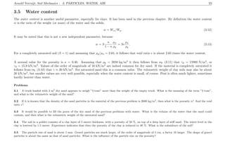 Arnold Verruijt, Soil Mechanics : 3. PARTICLES, WATER, AIR 23
3.5 Water content
The water content is another useful parameter, especially for clays. It has been used in the previous chapter. By deﬁnition the water content
w is the ratio of the weight (or mass) of the water and the solids,
w = Ww/Wp. (3.12)
It may be noted that this is not a new independent parameter, because
w = S
n
1 − n
ρw
ρp
= Se
ρw
ρp
. (3.13)
For a completely saturated soil (S = 1) and assuming that ρp/ρw = 2.65, it follows that void ratio e is about 2.65 times the water content.
A normal value for the porosity is n = 0.40. Assuming that ρk = 2650 kg/m3
it then follows from eq. (3.11) that γd = 15900 N/m3
, or
γd = 15.9 kN/m3
. Values of the order of magnitude of 16 kN/m3
are indeed common for dry sand. If the material is completely saturated it
follows from eq. (3.10) that γ ≈ 20 kN/m3
. For saturated sand this is a common value. The volumetric weight of clay soils may also be about
20 kN/m3
, but smaller values are very well possible, especially when the water content is small, of course. Peat is often much lighter, sometimes
hardly heavier than water.
Problems
3.1 A truck loaded with 2 m3
dry sand appears to weigh ”3 tons” more than the weight of the empty truck. What is the meaning of the term ”3 tons”,
and what is the volumetric weight of the sand?
3.2 If it is known that the density of the sand particles in the material of the previous problem is 2600 kg/m3
, then what is the porosity n? And the void
ratio e?
3.3 It would be possible to ﬁll the pores of the dry sand of the previous problems with water. What is the volume of the water that the sand could
contain, and then what is the volumetric weight of the saturated sand?
3.4 The soil in a polder consists of a clay layer of 5 meter thickness, with a porosity of 50 %, on top of a deep layer of stiﬀ sand. The water level in the
clay is lowered by 1.5 meter. Experience indicates that then the porosity of the clay is reduced to 40 %. What is the subsidence of the soil?
3.5 The particle size of sand is about 1 mm. Gravel particles are much larger, of the order of magnitude of 1 cm, a factor 10 larger. The shape of gravel
particles is about the same as that of sand particles. What is the inﬂuence of the particle size on the porosity?
 