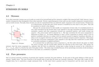 Chapter 4
STRESSES IN SOILS
4.1 Stresses
As in other materials, stresses may act in soils as a result of an external load and the volumetric weight of the material itself. Soils, however, have a
number of properties that distinguish it from other materials. Firstly, a special property is that soils can only transfer compressive normal stresses,
and no tensile stresses. Secondly, shear stresses can only be transmitted if they are relatively small, compared to the normal stresses. Furthermore
........................................................................................................................................................................................................................................................................... ...........................................................................................................................................................................................................................................................................................
................
..................................................................................................
..............................................................
...........
.......................................................................................
........... .........................................................................
....................................................................................... ...........
..............................................................
...........
.......................................................................................
......................................................................... ...........
.............................................................................................................................................................................................................................................................................................................................................................................................................................................................................................................................................................................................................................................................................................................................................................................................................................................................................................................................................................................................................................................................................................................................................................................................................................................................................................
x
y
σxx
σxy
σyy
σyx
σxx
σxy
σyy
σyx
Figure 4.1: Stresses.
it is characteristic of soils that part of the stresses is transferred by the water in the pores. This will
be considered in detail in this chapter.
Because the normal stresses in soils usually are compressive stresses only, it is standard practice to
use a sign convention for the stresses that is just opposite to the sign convention of classical continuum
mechanics, namely such that compressive stresses are considered positive, and tensile stresses are
negative. The stress tensor will be denoted by σ. The sign convention for the stress components is
illustrated in Figure 4.1. Its formal deﬁnition is that a stress component is positive when it acts in
positive coordinate direction on a plane with its outward normal in negative coordinate direction, or
when it acts in negative direction on a plane with its outward normal in positive direction. This means
that the sign of all stress components is just opposite to the sign that they would have in most books
on continuum mechanics or applied mechanics.
It is assumed that in indicating a stress component σij the ﬁrst index denotes the plane on which
the stress is acting, and the second index denotes the direction of the stress itself. This means, for
instance, that the stress component σxy indicates that the force in y-direction, acting upon a plane having its normal in the x-direction is
Fy = −σxyAx, where Ax denotes the area of the plane surface. The minus sign is needed because of the special sign convention of soil mechanics,
assuming that the sign convention for forces is the same as in mechanics in general.
4.2 Pore pressures
Soil is a porous material, consisting of particles that together constitute the grain skeleton. In the pores of the grain skeleton a ﬂuid may be
present: usually water. The pore structure of all normal soils is such that the pores are mutually connected. The water ﬁlls a space of very
complex form, but it constitutes a single continuous body. In this water body a pressure may be transmitted, and the water may also ﬂow
25
 