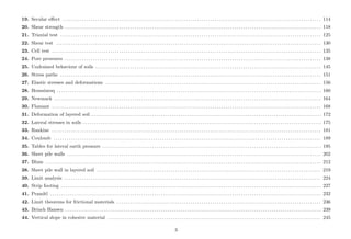 19. Secular eﬀect . . . . . . . . . . . . . . . . . . . . . . . . . . . . . . . . . . . . . . . . . . . . . . . . . . . . . . . . . . . . . . . . . . . . . . . . . . . . . . . . . . . . . . . . . . . . . . . . . . . . . . . . . . . . . . . . . . . . . . . 114
20. Shear strength . . . . . . . . . . . . . . . . . . . . . . . . . . . . . . . . . . . . . . . . . . . . . . . . . . . . . . . . . . . . . . . . . . . . . . . . . . . . . . . . . . . . . . . . . . . . . . . . . . . . . . . . . . . . . . . . . . . . . . 118
21. Triaxial test . . . . . . . . . . . . . . . . . . . . . . . . . . . . . . . . . . . . . . . . . . . . . . . . . . . . . . . . . . . . . . . . . . . . . . . . . . . . . . . . . . . . . . . . . . . . . . . . . . . . . . . . . . . . . . . . . . . . . . . . 125
22. Shear test . . . . . . . . . . . . . . . . . . . . . . . . . . . . . . . . . . . . . . . . . . . . . . . . . . . . . . . . . . . . . . . . . . . . . . . . . . . . . . . . . . . . . . . . . . . . . . . . . . . . . . . . . . . . . . . . . . . . . . . . . . 130
23. Cell test . . . . . . . . . . . . . . . . . . . . . . . . . . . . . . . . . . . . . . . . . . . . . . . . . . . . . . . . . . . . . . . . . . . . . . . . . . . . . . . . . . . . . . . . . . . . . . . . . . . . . . . . . . . . . . . . . . . . . . . . . . . . 135
24. Pore pressures . . . . . . . . . . . . . . . . . . . . . . . . . . . . . . . . . . . . . . . . . . . . . . . . . . . . . . . . . . . . . . . . . . . . . . . . . . . . . . . . . . . . . . . . . . . . . . . . . . . . . . . . . . . . . . . . . . . . . . 138
25. Undrained behaviour of soils . . . . . . . . . . . . . . . . . . . . . . . . . . . . . . . . . . . . . . . . . . . . . . . . . . . . . . . . . . . . . . . . . . . . . . . . . . . . . . . . . . . . . . . . . . . . . . . . . . . . . . . . 145
26. Stress paths . . . . . . . . . . . . . . . . . . . . . . . . . . . . . . . . . . . . . . . . . . . . . . . . . . . . . . . . . . . . . . . . . . . . . . . . . . . . . . . . . . . . . . . . . . . . . . . . . . . . . . . . . . . . . . . . . . . . . . . . 151
27. Elastic stresses and deformations . . . . . . . . . . . . . . . . . . . . . . . . . . . . . . . . . . . . . . . . . . . . . . . . . . . . . . . . . . . . . . . . . . . . . . . . . . . . . . . . . . . . . . . . . . . . . . . . . . . 156
28. Boussinesq . . . . . . . . . . . . . . . . . . . . . . . . . . . . . . . . . . . . . . . . . . . . . . . . . . . . . . . . . . . . . . . . . . . . . . . . . . . . . . . . . . . . . . . . . . . . . . . . . . . . . . . . . . . . . . . . . . . . . . . . . . 160
29. Newmark . . . . . . . . . . . . . . . . . . . . . . . . . . . . . . . . . . . . . . . . . . . . . . . . . . . . . . . . . . . . . . . . . . . . . . . . . . . . . . . . . . . . . . . . . . . . . . . . . . . . . . . . . . . . . . . . . . . . . . . . . . . 164
30. Flamant . . . . . . . . . . . . . . . . . . . . . . . . . . . . . . . . . . . . . . . . . . . . . . . . . . . . . . . . . . . . . . . . . . . . . . . . . . . . . . . . . . . . . . . . . . . . . . . . . . . . . . . . . . . . . . . . . . . . . . . . . . . . 168
31. Deformation of layered soil . . . . . . . . . . . . . . . . . . . . . . . . . . . . . . . . . . . . . . . . . . . . . . . . . . . . . . . . . . . . . . . . . . . . . . . . . . . . . . . . . . . . . . . . . . . . . . . . . . . . . . . . . . 172
32. Lateral stresses in soils . . . . . . . . . . . . . . . . . . . . . . . . . . . . . . . . . . . . . . . . . . . . . . . . . . . . . . . . . . . . . . . . . . . . . . . . . . . . . . . . . . . . . . . . . . . . . . . . . . . . . . . . . . . . . . 175
33. Rankine . . . . . . . . . . . . . . . . . . . . . . . . . . . . . . . . . . . . . . . . . . . . . . . . . . . . . . . . . . . . . . . . . . . . . . . . . . . . . . . . . . . . . . . . . . . . . . . . . . . . . . . . . . . . . . . . . . . . . . . . . . . . 181
34. Coulomb . . . . . . . . . . . . . . . . . . . . . . . . . . . . . . . . . . . . . . . . . . . . . . . . . . . . . . . . . . . . . . . . . . . . . . . . . . . . . . . . . . . . . . . . . . . . . . . . . . . . . . . . . . . . . . . . . . . . . . . . . . . 189
35. Tables for lateral earth pressure . . . . . . . . . . . . . . . . . . . . . . . . . . . . . . . . . . . . . . . . . . . . . . . . . . . . . . . . . . . . . . . . . . . . . . . . . . . . . . . . . . . . . . . . . . . . . . . . . . . . . 195
36. Sheet pile walls . . . . . . . . . . . . . . . . . . . . . . . . . . . . . . . . . . . . . . . . . . . . . . . . . . . . . . . . . . . . . . . . . . . . . . . . . . . . . . . . . . . . . . . . . . . . . . . . . . . . . . . . . . . . . . . . . . . . . 202
37. Blum . . . . . . . . . . . . . . . . . . . . . . . . . . . . . . . . . . . . . . . . . . . . . . . . . . . . . . . . . . . . . . . . . . . . . . . . . . . . . . . . . . . . . . . . . . . . . . . . . . . . . . . . . . . . . . . . . . . . . . . . . . . . . . . 212
38. Sheet pile wall in layered soil . . . . . . . . . . . . . . . . . . . . . . . . . . . . . . . . . . . . . . . . . . . . . . . . . . . . . . . . . . . . . . . . . . . . . . . . . . . . . . . . . . . . . . . . . . . . . . . . . . . . . . . 219
39. Limit analysis . . . . . . . . . . . . . . . . . . . . . . . . . . . . . . . . . . . . . . . . . . . . . . . . . . . . . . . . . . . . . . . . . . . . . . . . . . . . . . . . . . . . . . . . . . . . . . . . . . . . . . . . . . . . . . . . . . . . . . 224
40. Strip footing . . . . . . . . . . . . . . . . . . . . . . . . . . . . . . . . . . . . . . . . . . . . . . . . . . . . . . . . . . . . . . . . . . . . . . . . . . . . . . . . . . . . . . . . . . . . . . . . . . . . . . . . . . . . . . . . . . . . . . . . 227
41. Prandtl . . . . . . . . . . . . . . . . . . . . . . . . . . . . . . . . . . . . . . . . . . . . . . . . . . . . . . . . . . . . . . . . . . . . . . . . . . . . . . . . . . . . . . . . . . . . . . . . . . . . . . . . . . . . . . . . . . . . . . . . . . . . . 232
42. Limit theorems for frictional materials . . . . . . . . . . . . . . . . . . . . . . . . . . . . . . . . . . . . . . . . . . . . . . . . . . . . . . . . . . . . . . . . . . . . . . . . . . . . . . . . . . . . . . . . . . . . . . 236
43. Brinch Hansen . . . . . . . . . . . . . . . . . . . . . . . . . . . . . . . . . . . . . . . . . . . . . . . . . . . . . . . . . . . . . . . . . . . . . . . . . . . . . . . . . . . . . . . . . . . . . . . . . . . . . . . . . . . . . . . . . . . . . . 239
44. Vertical slope in cohesive material . . . . . . . . . . . . . . . . . . . . . . . . . . . . . . . . . . . . . . . . . . . . . . . . . . . . . . . . . . . . . . . . . . . . . . . . . . . . . . . . . . . . . . . . . . . . . . . . . . 245
3
 