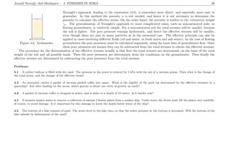 Arnold Verruijt, Soil Mechanics : 4. STRESSES IN SOILS 30
........................................................................................................................................................................................................................................................
...............................................................................................................................................................................................
...............................................................................................................................................................................................
.................................................................................
......................................................................................................................................................................................................................................................................................................................................................................................................................................................................................................................................................................................................................................................................................................................................................................................................................................................................................................................................................................................................................................................................................................
Figure 4.6: Archimedes.
Terzaghi’s approach, leading to the expression (4.8), is somewhat more direct, and especially more easy to
generalize. In this method the porosity n is not needed, and hence it is not necessary to determine the
porosity to calculate the eﬀective stress. On the other hand, the porosity is hidden in the volumetric weight
γs. The generalization of Terzaghi’s approach to more complicated cases, such as non-saturated soils, or
ﬂowing groundwater, is relatively simple. For a non-saturated soil the total stresses will be smaller, because
the soil is lighter. The pore pressure remains hydrostatic, and hence the eﬀective stresses will be smaller,
even though there are just as many particles as in the saturated case. The eﬀective principle can also be
applied in cases involving diﬀerent ﬂuids (oil and water, or fresh water and salt water). In the case of ﬂowing
groundwater the pore pressures must be calculated separately, using the basic laws of groundwater ﬂow. Once
these pore pressures are known they can be subtracted from the total stresses to obtain the eﬀective stresses.
The procedure for the determination of the eﬀective stresses usually is that ﬁrst the total stresses are determined, on the basis of the total
weight of the soil and all possible loads. Then the pore pressures are determined, from the conditions on the groundwater. Then ﬁnally the
eﬀective stresses are determined by subtracting the pore pressures from the total stresses.
Problems
4.1 A rubber balloon is ﬁlled with dry sand. The pressure in the pores is reduced by 5 kPa with the aid of a vacuum pump. Then what is the change of
the total stress, and the change of the eﬀective stress?
4.2 An astronaut carries a packet of vacuum packed coﬀee into space. What is the rigidity of the pack (as determined by the eﬀective stresses) in a
spaceship? And after landing on the moon, where gravity is about one sixth of gravity on earth?
4.3 A packet of vacuum coﬀee is dropped in water, and it sinks to a depth of 10 meter. Is it harder now?
4.4 A treasure hunter wants to remove a collection of antique Chinese plates from a sunken ship. Under water the divers must lift the plates very carefully,
of course, to avoid damage. Is it important for this damage to know the depth below water of the ship?
4.5 The bottom of a lake consists of sand. The water level in the lake rises, so that the water pressure at the bottom is increased. Will the bottom of the
lake subside by deformation of the sand?
 