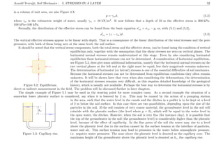 Arnold Verruijt, Soil Mechanics : 5. STRESSES IN A LAYER 32
in a column of unit area, see also Figure 4.3,
p = γwd, (5.2)
where γw is the volumetric weight of water, usually γw = 10 kN/m3
. It now follows that a depth of 10 m the eﬀective stress is 200 kPa-
100 kPa=100 kPa.
Formally, the distribution of the eﬀective stress can be found from the basic equation σzz = σzz − p, or, with (5.1) and (5.2),
σzz = (γ − γw)d. (5.3)
The vertical eﬀective stresses appear to be linear with depth. That is a consequence of the linear distribution of the total stresses and the pore
pressures, with both of them being zero at the same level, the soil surface.
It should be noted that the vertical stress components, both the total stress and the eﬀective stress, can be found using the condition of vertical
...................................................................
................
...............................................................................
................
............................................................................................
................
................................................................... ................ ...................................................................................
.............................................................................................................................................................................................................................................................................................................................................................................................................................................................................................................................................................................................................................................................................................................................................................................................................................................................................................................................................................................................................................................................................................................................................................................................................................................................................................
Figure 5.2: Equilibrium.
equilibrium only, together with the assumption that the shear stresses are zero on vertical planes. The
horizontal normal stresses remain undetermined at this stage. Even by also considering horizontal
equilibrium these horizontal stresses can not be determined. A consideration of horizontal equilibrium,
see Figure 5.2, does give some additional information, namely that the horizontal normal stresses on the
two vertical planes at the left and at the right must be equal, but their magnitude remains unknown.
The determination of horizontal (or lateral) stresses is one of the essential diﬃculties of soil mechanics.
Because the horizontal stresses can not be determined from equilibrium conditions they often remain
unknown. It will be shown later that even when also considering the deformations, the determination
of the horizontal stresses remains very diﬃcult, as this requires detailed knowledge of the geological
history, which is usually not available. Perhaps the best way to determine the horizontal stresses is by
direct or indirect measurement in the ﬁeld. The problem will be discussed further in later chapters.
The simple example of Figure 5.1 may be used as the starting point for more complex cases. As a second example the situation of a
somewhat lower phreatic surface is considered, say when it is lowered by 2 m. This may be caused by the action of a pumping station
...................................................................................................................................................................................... ...................................................................................................................................................................................... ...................................................................................................................................................................................... ......................................................................................................................................................................................
...............................
...............................
...............................
...............................
........................................................................................................................................
........................................................................................................................................
................................................
........................ ........................
................................................
............................................................................
........................................................................................................................................................................................................................................................................................................................................................................................................................................................................................................................................................................................................................................................................................................................................................................................
............................................................................
..........................................................................................................................................................................................
.....................................................................................................................
.....................................................................................................................
........ ........ ........ ........ ........ .
........ ........ ........ ........ ........ .........
........
........
........
.........
........
........
........
........
........
.........
........
hc
Figure 5.3: Capillary rise.
in the area, such that the water level in the canals and the ditches in a polder is to be kept at a level
of 2 m below the soil surface. In this case there are two possibilities, depending upon the size of the
particles in the soil. If the soil consists of very coarse material, the groundwater level in the soil will
coincide with the phreatic surface (the level where p = 0), which will be equal to the water level in
the open water, the ditches. However, when the soil is very ﬁne (for instance clay), it is possible that
the top of the groundwater in the soil (the groundwater level) is considerably higher than the phreatic
level, because of the eﬀect of capillarity. In the ﬁne pores of the soil the water may rise to a level
above the phreatic level due to the suction caused by the surface tension at the interface of particles,
water and air. This surface tension may lead to pressures in the water below atmospheric pressure,
i.e. negative water pressures. The zone above the phreatic level is denoted as the capillary zone. The
maximum height of the groundwater above the phreatic level is denoted as hc, the capillary rise.
 