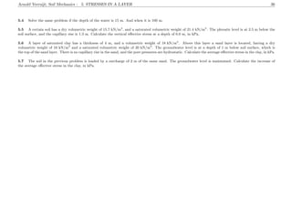 Arnold Verruijt, Soil Mechanics : 5. STRESSES IN A LAYER 36
5.4 Solve the same problem if the depth of the water is 15 m. And when it is 100 m.
5.5 A certain soil has a dry volumetric weight of 15.7 kN/m3
, and a saturated volumetric weight of 21.4 kN/m3
. The phreatic level is at 2.5 m below the
soil surface, and the capillary rise is 1.3 m. Calculate the vertical eﬀective stress at a depth of 6.0 m, in kPa.
5.6 A layer of saturated clay has a thickness of 4 m, and a volumetric weight of 18 kN/m3
. Above this layer a sand layer is located, having a dry
volumetric weight of 16 kN/m3
and a saturated volumetric weight of 20 kN/m3
. The groundwater level is at a depth of 1 m below soil surface, which is
the top of the sand layer. There is no capillary rise in the sand, and the pore pressures are hydrostatic. Calculate the average eﬀective stress in the clay, in kPa.
5.7 The soil in the previous problem is loaded by a surcharge of 2 m of the same sand. The groundwater level is maintained. Calculate the increase of
the average eﬀective stress in the clay, in kPa.
 