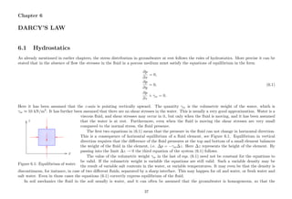 Chapter 6
DARCY’S LAW
6.1 Hydrostatics
As already mentioned in earlier chapters, the stress distribution in groundwater at rest follows the rules of hydrostatics. More precise it can be
stated that in the absence of ﬂow the stresses in the ﬂuid in a porous medium must satisfy the equations of equilibrium in the form
∂p
∂x
= 0,
∂p
∂y
= 0, (6.1)
∂p
∂z
+ γw = 0.
Here it has been assumed that the z-axis is pointing vertically upward. The quantity γw is the volumetric weight of the water, which is
γw ≈ 10 kN/m3
. It has further been assumed that there are no shear stresses in the water. This is usually a very good approximation. Water is a
.............................................................................................................................................................................................................................................................................................................................................................................................................................................................................................................................................................................................................................................................................................................................................................................................................................................................................................................................................................................................................................................................................................................................................................................................................................................................................................
...................................................................
................
...............................................................................
................
............................................................................................
................
................................................................... ................ ...................................................................................
........................................................................................................................................................................................................................................................................... .........................................................................................................................................................................................................................................
................
x
z
Figure 6.1: Equilibrium of water.
viscous ﬂuid, and shear stresses may occur in it, but only when the ﬂuid is moving, and it has been assumed
that the water is at rest. Furthermore, even when the ﬂuid is moving the shear stresses are very small
compared to the normal stress, the ﬂuid pressure.
The ﬁrst two equations in (6.1) mean that the pressure in the ﬂuid can not change in horizontal direction.
This is a consequence of horizontal equilibrium of a ﬂuid element, see Figure 6.1. Equilibrium in vertical
direction requires that the diﬀerence of the ﬂuid pressures at the top and bottom of a small element balances
the weight of the ﬂuid in the element, i.e. ∆p = −γw∆z. Here ∆z represents the height of the element. By
passing into the limit ∆z → 0 the third equation of the system (6.1) follows.
The value of the volumetric weight γw in the last of eqs. (6.1) need not be constant for the equations to
be valid. If the volumetric weight is variable the equations are still valid. Such a variable density may be
the result of variable salt contents in the water, or variable temperatures. It may even be that the density is
discontinuous, for instance, in case of two diﬀerent ﬂuids, separated by a sharp interface. This may happen for oil and water, or fresh water and
salt water. Even in those cases the equations (6.1) correctly express equilibrium of the ﬂuid.
In soil mechanics the ﬂuid in the soil usually is water, and it can often be assumed that the groundwater is homogeneous, so that the
37
 