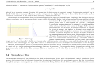 Arnold Verruijt, Soil Mechanics : 6. DARCY’S LAW 38
volumetric weight γw is a constant. In that case the system of equations (6.1) can be integrated to give
p = −γwz + C, (6.2)
where C is an integration constant. Equation (6.2) means that the ﬂuid pressure is completely known if the integration constant C can be
found. For this it is necessary, and suﬃcient, to know the water pressure in a single point. This may be the case if the phreatic surface has been
observed at some location. In that point the water pressure p = 0 for a given value of z.
The location of the phreatic surface in the soil can be determined from the water level in a ditch or pond, if it is known that there is no, or practi-
cally no, groundwater ﬂow. In principle the phreatic surface could be determined by digging a hole in the ground, and then wait until the water has
................................................... ............................................................................................................................................................................................................................................................................................................................
.............................................................................................................................................................................................................................
......................................................................................................................................................................................................................................................................................................................................................................................................................................................................................................................................................................................................................................................................................................................................................................................................................................................................................................................................................................................................................................................................................................................................................................................................................................................................................................................................................................................
................................................... ...........................................................................................................................................................................................................................................................................................................................................................
...........
.................................................................................................................................................................................................................................................................................................................................................................................................................................................................................................................................................................................................................................................................................................................................................................................................................................................................................................................................................................................................................................................................................................................................................................................................................................................................................................................................................................................................................................................................................................................................................................................................................................................................................................................................................................................................................................................................................................................................................................................................................................................................................................................................................................................................................................................................................................................................................................................................................................................................................................................................................................................................................................................................................................................................................................................................................................................................................................................................................................................................................................................................................................................................................................................................................................................................................................................................................................................................................................................................................................................................................................................................................................................................................................................................................................................................................................................................................................................................................................................................................................................................................................................................................................................................................................................................................................................................................................................................................................................................................................................................................................................................................................................................................................................................................................................................................................................... ...........................................................................................................................................................................................................................................................................................................................................................
...........
................................................... ............................................................................................................................................................................................................................................................................................................................
................................................................................................................................................................................
................................................................................................................................................................................
........................................................................................................................................................................................................................................................................... ..................................................................................................................................................................................................................................................................
................
p
z
........................................................................................................................................................................
Figure 6.2: Standpipe.
come to rest. It is much more accurate, and easy, to determine the
phreatic surface using an open standpipe, see Figure 6.2. A standpipe
is a steel tube, having a diameter of for instance 2.5 cm, with small holes
at the bottom, so that the water can rise in the pipe. Such a pipe can
easily be installed into the ground, by pressing or eventually by hammer-
ing it into the ground. The diameter of the pipe is large enough that
capillary eﬀects can be disregarded. After some time, during which the
water has to ﬂow from the ground into the pipe, the level of the water in
the standpipe indicates the location of the phreatic surface, for the point
of the pipe. Because this water level usually is located below ground sur-
face, it can not be observed with the naked eye. The simplest method to
measure the water level in the standpipe is to drop a small iron or copper
weight into the tube, at the end of a ﬂexible cord. As soon as the weight touches the water surface, a sound can be heard, especially by holding
an ear close to the end of the pipe. The depth of the water can be determined by measuring the length of the cord that went into the standpipe.
Of course, the measurement can also be made by accurate electronic measuring devices. Electronic pore pressure meters measure the pressure
in a small cell, by a ﬂexible membrane and a strain gauge, glued onto the membrane. The water presses against the membrane, and the strain
gauge measures the small deﬂection of the membrane. This can be transformed into the value of the pressure if the device has been calibrated
before.
6.2 Groundwater ﬂow
The hydrostatic distribution of pore pressures is valid when the groundwater is at rest. When the groundwater is ﬂowing through the soil the
pressure distribution will not be hydrostatic, because then the equations of equilibrium (6.1) are no longer complete. The ﬂow of groundwater
through the pore space is accompanied by a friction force between the ﬂowing ﬂuid and the soil skeleton, and this must be taken into account.
 