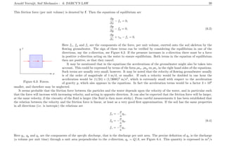 Arnold Verruijt, Soil Mechanics : 6. DARCY’S LAW 39
This friction force (per unit volume) is denoted by f. Then the equations of equilibrium are
∂p
∂x
− fx = 0,
∂p
∂y
− fy = 0, (6.3)
∂p
∂z
+ γw − fz = 0.
.............................................................................................................................................................................................................................................................................................................................................................................................................................................................................................................................................................................................................................................................................................................................................................................................................................................................................................................................................................................................................................................................................................................................................................................................................................................................................................
................................................................... ................................................................................... ................ ............................................................................................................
........................................................................................................................................................................................................................................................................... .........................................................................................................................................................................................................................................
................
x
z
Figure 6.3: Forces.
Here fx, fy and fz are the components of the force, per unit volume, exerted onto the soil skeleton by the
ﬂowing groundwater. The sign of these terms can be veriﬁed by considering the equilibrium in one of the
directions, say the x-direction, see Figure 6.3. If the pressure increases in x-direction there must be a force
in positive x-direction acting on the water to ensure equilibrium. Both terms in the equation of equilibrium
then are positive, so that they cancel.
It may be mentioned that in the equations the accelerations of the groundwater might also be taken into
account. This could be expressed by terms of the form ρax, ρay en ρaz in the right hand sides of the equations.
Such terms are usually very small, however. It may be noted that the velocity of ﬂowing groundwater usually
is of the order of magnitude of 1 m/d, or smaller. If such a velocity would be doubled in one hour the
acceleration would be (1/24) × (1/3600)2
m/s2
, which is extremely small with respect to the acceleration
of gravity g, which also appears in the equations. In fact the acceleration terms would be a factor 3 × 108
smaller, and therefore may be neglected.
It seems probable that the friction force between the particles and the water depends upon the velocity of the water, and in particular such
that the force will increase with increasing velocity, and acting in opposite direction. It can also be expected that the friction force will be larger,
at the same velocity, if the viscosity of the ﬂuid is larger (the ﬂuid is then more sticky). From careful measurements it has been established that
the relation between the velocity and the friction force is linear, at least as a very good ﬁrst approximation. If the soil has the same properties
in all directions (i.e. is isotropic) the relations are
fx = −
µ
κ
qx,
fy = −
µ
κ
qy, (6.4)
fz = −
µ
κ
qz.
Here qx, qy and qz are the components of the speciﬁc discharge, that is the discharge per unit area. The precise deﬁnition of qx is the discharge
(a volume per unit time) through a unit area perpendicular to the x-direction, qx = Q/A, see Figure 6.4. This quantity is expressed in m3
/s
 