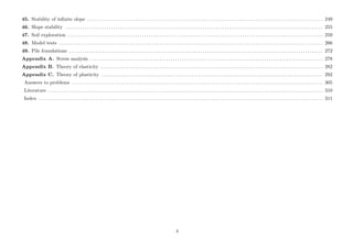 45. Stability of inﬁnite slope . . . . . . . . . . . . . . . . . . . . . . . . . . . . . . . . . . . . . . . . . . . . . . . . . . . . . . . . . . . . . . . . . . . . . . . . . . . . . . . . . . . . . . . . . . . . . . . . . . . . . . . . . . . . 249
46. Slope stability . . . . . . . . . . . . . . . . . . . . . . . . . . . . . . . . . . . . . . . . . . . . . . . . . . . . . . . . . . . . . . . . . . . . . . . . . . . . . . . . . . . . . . . . . . . . . . . . . . . . . . . . . . . . . . . . . . . . . . 255
47. Soil exploration . . . . . . . . . . . . . . . . . . . . . . . . . . . . . . . . . . . . . . . . . . . . . . . . . . . . . . . . . . . . . . . . . . . . . . . . . . . . . . . . . . . . . . . . . . . . . . . . . . . . . . . . . . . . . . . . . . . . . 259
48. Model tests . . . . . . . . . . . . . . . . . . . . . . . . . . . . . . . . . . . . . . . . . . . . . . . . . . . . . . . . . . . . . . . . . . . . . . . . . . . . . . . . . . . . . . . . . . . . . . . . . . . . . . . . . . . . . . . . . . . . . . . . . 266
49. Pile foundations . . . . . . . . . . . . . . . . . . . . . . . . . . . . . . . . . . . . . . . . . . . . . . . . . . . . . . . . . . . . . . . . . . . . . . . . . . . . . . . . . . . . . . . . . . . . . . . . . . . . . . . . . . . . . . . . . . . . 272
Appendix A. Stress analysis . . . . . . . . . . . . . . . . . . . . . . . . . . . . . . . . . . . . . . . . . . . . . . . . . . . . . . . . . . . . . . . . . . . . . . . . . . . . . . . . . . . . . . . . . . . . . . . . . . . . . . . . . . . 278
Appendix B. Theory of elasticity . . . . . . . . . . . . . . . . . . . . . . . . . . . . . . . . . . . . . . . . . . . . . . . . . . . . . . . . . . . . . . . . . . . . . . . . . . . . . . . . . . . . . . . . . . . . . . . . . . . . . . 282
Appendix C. Theory of plasticity . . . . . . . . . . . . . . . . . . . . . . . . . . . . . . . . . . . . . . . . . . . . . . . . . . . . . . . . . . . . . . . . . . . . . . . . . . . . . . . . . . . . . . . . . . . . . . . . . . . . . 292
Answers to problems . . . . . . . . . . . . . . . . . . . . . . . . . . . . . . . . . . . . . . . . . . . . . . . . . . . . . . . . . . . . . . . . . . . . . . . . . . . . . . . . . . . . . . . . . . . . . . . . . . . . . . . . . . . . . . . . . . . 305
Literature . . . . . . . . . . . . . . . . . . . . . . . . . . . . . . . . . . . . . . . . . . . . . . . . . . . . . . . . . . . . . . . . . . . . . . . . . . . . . . . . . . . . . . . . . . . . . . . . . . . . . . . . . . . . . . . . . . . . . . . . . . . . . . 310
Index . . . . . . . . . . . . . . . . . . . . . . . . . . . . . . . . . . . . . . . . . . . . . . . . . . . . . . . . . . . . . . . . . . . . . . . . . . . . . . . . . . . . . . . . . . . . . . . . . . . . . . . . . . . . . . . . . . . . . . . . . . . . . . . . . . 311
4
 