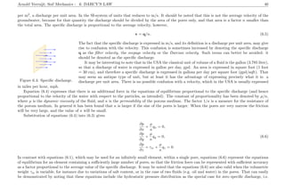 Arnold Verruijt, Soil Mechanics : 6. DARCY’S LAW 40
per m2
, a discharge per unit area. In the SI-system of units that reduces to m/s. It should be noted that this is not the average velocity of the
groundwater, because for that quantity the discharge should be divided by the area of the pores only, and that area is a factor n smaller than
the total area. The speciﬁc discharge is proportional to the average velocity, however,
v = q/n. (6.5)
...............................................................................................................................................................................................................................................................................................................................................................................................................................................................................................................................................................................................................................................................................................................................................................................................................................................................................................................................................................................................................................................................................................................................................................................................................................................................................................
....................................................................................... ...........
....................................................................................... ...........
....................................................................................... .................................................................................................. ...........
....................................................................................... ...........
....................................................................................... .................................................................................................. ...........
....................................................................................... ...........
....................................................................................... ...........
Figure 6.4: Speciﬁc discharge.
The fact that the speciﬁc discharge is expressed in m/s, and its deﬁnition is a discharge per unit area, may give
rise to confusion with the velocity. This confusion is sometimes increased by denoting the speciﬁc discharge
q as the ﬁlter velocity, the seepage velocity or the Darcian velocity. Such terms can better be avoided: it
should be denoted as the speciﬁc discharge.
It may be interesting to note that in the USA the classical unit of volume of a ﬂuid is the gallon (3.785 liter),
so that a discharge of water is expressed in gallon per day, gpd. An area is expressed in square foot (1 foot
= 30 cm), and therefore a speciﬁc discharge is expressed in gallons per day per square foot (gpd/sqft). That
may seem an antique type of unit, but at least it has the advantage of expressing precisely what it is: a
discharge per unit area. There is no possible confusion with a velocity, which in the USA is usually expressed
in miles per hour, mph.
Equation (6.4) expresses that there is an additional force in the equations of equilibrium proportional to the speciﬁc discharge (and hence
proportional to the velocity of the water with respect to the particles, as intended). The constant of proportionality has been denoted by µ/κ,
where µ is the dynamic viscosity of the ﬂuid, and κ is the permeability of the porous medium. The factor 1/κ is a measure for the resistance of
the porous medium. In general it has been found that κ is larger if the size of the pores is larger. When the pores are very narrow the friction
will be very large, and the value of κ will be small.
Substitution of equations (6.4) into (6.3) gives
∂p
∂x
+
µ
κ
qx = 0,
∂p
∂y
+
µ
κ
qy = 0, (6.6)
∂p
∂z
+ γw +
µ
κ
qz = 0.
In contrast with equations (6.1), which may be used for an inﬁnitely small element, within a single pore, equations (6.6) represent the equations
of equilibrium for an element containing a suﬃciently large number of pores, so that the friction force can be represented with suﬃcient accuracy
as a factor proportional to the average value of the speciﬁc discharge. It may be noted that the equations (6.6) are also valid when the volumetric
weight γw is variable, for instance due to variations of salt content, or in the case of two ﬂuids (e.g. oil and water) in the pores. That can easily
be demonstrated by noting that these equations include the hydrostatic pressure distribution as the special case for zero speciﬁc discharge, i.e.
 