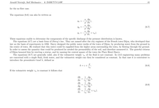 Arnold Verruijt, Soil Mechanics : 6. DARCY’S LAW 41
for the no ﬂow case.
The equations (6.6) can also be written as
qx = −
κ
µ
(
∂p
∂x
),
qy = −
κ
µ
(
∂p
∂y
), (6.7)
qz = −
κ
µ
(
∂p
∂z
+ γw).
These equations enable to determine the components of the speciﬁc discharge if the pressure distribution is known.
The equations (6.7) are a basic form of Darcy’s law. They are named after the city engineer of the French town Dijon, who developed that
law on the basis of experiments in 1856. Darcy designed the public water works of the town of Dijon, by producing water from the ground in
the center of town. He realized that this water could be supplied from the higher areas surrounding the town, by ﬂowing through the ground.
In order to assess the quantity that could be produced he needed the permeability of the soil, and therefore measured it. The grateful citizens
of Dijon honored him by erecting a statue, and by naming the central square of the town the Place Henri Darcy.
The equations (6.7) are generally valid, also if the volumetric weight γw of the ﬂuid is not constant. In civil engineering many problems
are concerned with a single ﬂuid, fresh water, and the volumetric weight can then be considered as constant. In that case it is convenient to
introduce the groundwater head h, deﬁned as
h = z +
p
γw
. (6.8)
If the volumetric weight γw is constant it follows that
∂h
∂x
=
1
γw
(
∂p
∂x
),
∂h
∂y
=
1
γw
(
∂p
∂y
), (6.9)
∂h
∂z
=
1
γw
(
∂p
∂z
+ γw).
 