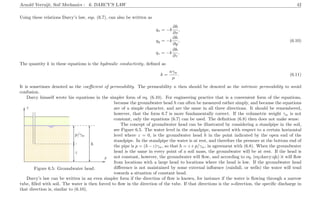 Arnold Verruijt, Soil Mechanics : 6. DARCY’S LAW 42
Using these relations Darcy’s law, eqs. (6.7), can also be written as
qx = −k
∂h
∂x
,
qy = −k
∂h
∂y
, (6.10)
qz = −k
∂h
∂z
.
The quantity k in these equations is the hydraulic conductivity, deﬁned as
k =
κγw
µ
. (6.11)
It is sometimes denoted as the coeﬃcient of permeability. The permeability κ then should be denoted as the intrinsic permeability to avoid
confusion.
Darcy himself wrote his equations in the simpler form of eq. (6.10). For engineering practice that is a convenient form of the equations,
................................................... ...............................................................................................................................................................................................
.............................................................................................................................................................................................................................
.........................................................................................................................................................................................................................................................................................................................................................................................................................................................................................................................................................................................................................................................................................................................................................................................................................................
................................................... ...............................................................................................................................................................................................
................................................................................................................................................................................................................................................................................................................................................................................................................................................................................................................................................................................................................................................................................................................................................................................................................................................................................................................................................................................................................................................................................................................................................................................................................................................................................................................................................................................................................................................................................................................................................................................................................................................................................................................................................................................................................................................................................................................................................................................................................................................................................................................................................................................................................................................................................................................................................................................................................................................................................................................................................................................................................................................................................................................................................................................................................................................................................................................................................................................................................................................................................................................................................................................................................................................................................................................................................................................................................................................................................................................................................................................................................................................................................................................................................................................................................................................................................................................................................................................................................................................................................................................................................................................................................................................................................................................. ..............................................................................................................................................................................................................................
...........
................................................... ...............................................................................................................................................................................................
................................................................................................................................................................................
................................................................................................................................................................................
................................................................................................................................................................................................................................................................................................................................................................................................................................................................................... .............................................................................................................................................................................................................................................................................................................................................
................
x
z
................................................................................................................
...........
................................................................................................................
...........
................................................................................................................
...........
................................................................................................................
...........
....................................................................................................................................................................................................................
...........
....................................................................................................................................................................................................................
...........
z
p/γw
h........ ........ ........ ........ ........ ........ ........ ........ ........ ........ ........ ........ ........ ........ ........ ........
........ ........ ........ ........ ........ ........ ........ ........ ........ ........
Figure 6.5: Groundwater head.
because the groundwater head h can often be measured rather simply, and because the equations
are of a simple character, and are the same in all three directions. It should be remembered,
however, that the form 6.7 is more fundamentally correct. If the volumetric weight γw is not
constant, only the equations (6.7) can be used. The deﬁnition (6.8) then does not make sense.
The concept of groundwater head can be illustrated by considering a standpipe in the soil,
see Figure 6.5. The water level in the standpipe, measured with respect to a certain horizontal
level where z = 0, is the groundwater head h in the point indicated by the open end of the
standpipe. In the standpipe the water is at rest, and therefore the pressure at the bottom end of
the pipe is p = (h−z)γw, so that h = z +p/γw, in agreement with (6.8). When the groundwater
head is the same in every point of a soil mass, the groundwater will be at rest. If the head is
not constant, however, the groundwater will ﬂow, and according to eq. (eq:darcy:qh) it will ﬂow
from locations with a large head to locations where the head is low. If the groundwater head
diﬀerence is not maintained by some external inﬂuence (rainfall, or wells) the water will tend
towards a situation of constant head.
Darcy’s law can be written in an even simpler form if the direction of ﬂow is known, for instance if the water is ﬂowing through a narrow
tube, ﬁlled with soil. The water is then forced to ﬂow in the direction of the tube. If that directions is the s-direction, the speciﬁc discharge in
that direction is, similar to (6.10),
 