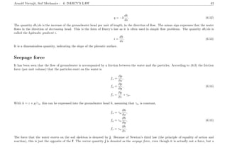 Arnold Verruijt, Soil Mechanics : 6. DARCY’S LAW 43
q = −k
dh
ds
. (6.12)
The quantity dh/ds is the increase of the groundwater head per unit of length, in the direction of ﬂow. The minus sign expresses that the water
ﬂows in the direction of decreasing head. This is the form of Darcy’s law as it is often used in simple ﬂow problems. The quantity dh/ds is
called the hydraulic gradient i,
i =
dh
ds
. (6.13)
It is a dimensionless quantity, indicating the slope of the phreatic surface.
Seepage force
It has been seen that the ﬂow of groundwater is accompanied by a friction between the water and the particles. According to (6.3) the friction
force (per unit volume) that the particles exert on the water is
fx =
∂p
∂x
,
fy =
∂p
∂y
, (6.14)
fz =
∂p
∂z
+ γw.
With h = z + p/γw this can be expressed into the groundwater head h, assuming that γw is constant,
fx = γw
∂h
∂x
,
fy = γw
∂h
∂y
, (6.15)
fz = γw
∂h
∂z
.
The force that the water exerts on the soil skeleton is denoted by j. Because of Newton’s third law (the principle of equality of action and
reaction), this is just the opposite of the f. The vector quantity j is denoted as the seepage force, even though it is actually not a force, but a
 