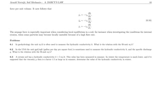 Arnold Verruijt, Soil Mechanics : 6. DARCY’S LAW 44
force per unit volume. It now follows that
jx = −γw
∂h
∂x
,
jy = −γw
∂h
∂y
, (6.16)
jz = −γw
∂h
∂z
.
The seepage force is especially important when considering local equilibrium in a soil, for instance when investigating the conditions for internal
erosion, when some particles may become locally unstable because of a high ﬂow rate.
Problems
6.1 In geohydrology the unit m/d is often used to measure the hydraulic conductivity k. What is the relation with the SI-unit m/s?
6.2 In the USA the unit gpd/sqft (gallon per day per square foot) is sometimes used to measure the hydraulic conductivity k, and the speciﬁc discharge
q. What is the relation with the SI-unit m/s?
6.3 A certain soil has a hydraulic conductivity k = 5 m/d. This value has been measured in summer. In winter the temperature is much lower, and if it
supposed that the viscosity µ then is a factor 1.5 as large as in summer, determine the value of the hydraulic conductivity in winter.
 