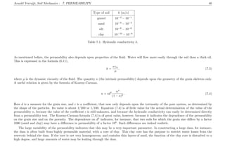 Arnold Verruijt, Soil Mechanics : 7. PERMEABILITY 46
Type of soil k (m/s)
gravel 10−3
− 10−1
sand 10−6
− 10−3
silt 10−8
− 10−6
clay 10−10
− 10−8
Table 7.1: Hydraulic conductivity k.
As mentioned before, the permeability also depends upon properties of the ﬂuid. Water will ﬂow more easily through the soil than a thick oil.
This is expressed in the formula (6.11),
k =
κγw
µ
, (7.3)
where µ is the dynamic viscosity of the ﬂuid. The quantity κ (the intrinsic permeability) depends upon the geometry of the grain skeleton only.
A useful relation is given by the formula of Kozeny-Carman,
κ = cd2 n3
(1 − n)2
. (7.4)
Here d is a measure for the grain size, and c is a coeﬃcient, that now only depends upon the tortuosity of the pore system, as determined by
the shape of the particles. Its value is about 1/200 or 1/100. Equation (7.4) is of little value for the actual determination of the value of the
permeability κ, because the value of the coeﬃcient c is still unknown, and because the hydraulic conductivity can easily be determined directly
from a permeability test. The Kozeny-Carman formula (7.4) is of great value, however, because it indicates the dependence of the permeability
on the grain size and on the porosity. The dependence on d2
indicates, for instance, that two soils for which the grain size diﬀers by a factor
1000 (sand and clay) may have a diﬀerence in permeability of a factor 106
. Such diﬀerences are indeed realistic.
The large variability of the permeability indicates that this may be a very important parameter. In constructing a large dam, for instance,
the dam is often built from highly permeable material, with a core of clay. This clay core has the purpose to restrict water losses from the
reservoir behind the dam. If the core is not very homogeneous, and contains thin layers of sand, the function of the clay core is disturbed to a
high degree, and large amounts of water may be leaking through the dam.
 