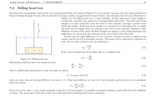 Arnold Verruijt, Soil Mechanics : 7. PERMEABILITY 47
7.2 Falling head test
For soils of low permeability, such as clay, the normal permeability test shown in Figure 7.1 is not suitable, because only very small quantities of
ﬂuid are ﬂowing through the soil, and it would take very long to collect an appreciable volume of water. For such soils a test set up as illustrated in
.....................................................................
.....................................................................
.........................................................................................................................................................................................................
.........................................................................................................................................................................................................
................................................................................................................................................................................................................................................................................................................................................................................................................................................................................................................................................................................................................................................................................................................................................................................................................................................................................................................................................................................................
................................................................................................................................................................
........................................................................................................................
................................................................................................................................................................................................................................................................................................................................................................................................................................................................................................................................................................................................................................................................................................................................................................................................................................................................................................................................................................................................................................................................................................................................................................................................................................................................................................................................................................................................................................................................................................................................................................................................................................................................................................................................
........................................................................................................................
........................................................................................................................
...............................................................................................................................................................................................................................................................................................................
...............................................................................................................................................................................................................................................................................................................
.................................................................................................................................................................................................. ................................................................................................................................................................................................................................ ..............................
........
................................
...........
................................
...........
................................
...........
............................................................................................................................................................................
...........
............................................................................................................................................................................
...........
h
........ ........ ........ ........ ........ ..
Figure 7.2: Falling head test.
Figure 7.2, the falling head test, is more suitable. In this apparatus a clay sample is
enclosed by a circular ring, placed in a container ﬁlled with water. The lower end of the
sample is in open connection with the water in the container, through a porous stone
below the sample. At the top of the sample it is connected to a thin glass tube, in which
the water level is higher than the constant water level in the container. Because of this
diﬀerence in water level, water will ﬂow through the sample, in very small quantities, but
suﬃcient to be observed by the lowering of the water level in the thin tube.
In this case the head diﬀerence h is not constant, because no water is added to the
system, and the level h is gradually reduced. This water level is observed as a function of
time. On the basis of Darcy’s law the discharge is
Q =
kAh
L
. (7.5)
If the cross sectional area of the glass tube is a it follows that
Q = −a
dh
dt
. (7.6)
Elimination of Q from these two equations gives
dh
dt
= −
kA
aL
h. (7.7)
This is a diﬀerential equation for h, that can easily be solved,
h = h0 exp(−kAt/aL). (7.8)
where h0 is the value of the head diﬀerence h at time t = 0. If the head diﬀerence at time t is h, the hydraulic conductivity k can be calculated
from the relation
k =
aL
At
ln(
h0
h
). (7.9)
If the area of the tube a is very small compared to the area A of the sample, it is possible to measure relatively small values of k with suﬃcient
accuracy. The advantage of this test is that very small quantities of ﬂowing water can be measured.
 