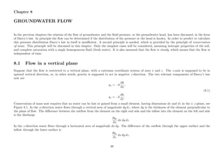 Chapter 8
GROUNDWATER FLOW
In the previous chapters the relation of the ﬂow of groundwater and the ﬂuid pressure, or the groundwater head, has been discussed, in the form
of Darcy’s law. In principle the ﬂow can be determined if the distribution of the pressure or the head is known. In order to predict or calculate
this pressure distribution Darcy’s law in itself is insuﬃcient. A second principle is needed, which is provided by the principle of conservation
of mass. This principle will be discussed in this chapter. Only the simplest cases will be considered, assuming isotropic properties of the soil,
and complete saturation with a single homogeneous ﬂuid (fresh water). It is also assumed that the ﬂow is steady, which means that the ﬂow is
independent of time.
8.1 Flow in a vertical plane
Suppose that the ﬂow is restricted to a vertical plane, with a cartesian coordinate system of axes x and z. The z-axis is supposed to be in
upward vertical direction, or, in other words, gravity is supposed to act in negative z-direction. The two relevant components of Darcy’s law
now are
qx = −k
∂h
∂x
,
(8.1)
qz = −k
∂h
∂z
.
Conservation of mass now requires that no water can be lost or gained from a small element, having dimensions dx and dz in the x, z-plane, see
Figure 8.1. In the x-direction water ﬂows through a vertical area of magnitude dy dz, where dy is the thickness of the element perpendicular to
the plane of ﬂow. The diﬀerence between the outﬂow from the element on the right end side and the inﬂow into the element on the left end side
is the discharge
∂qx
∂x
dx dy dz.
In the z-direction water ﬂows through a horizontal area of magnitude dx dy. The diﬀerence of the outﬂow through the upper surface and the
inﬂow through the lower surface is
∂qz
∂z
dx dy dz.
49
 