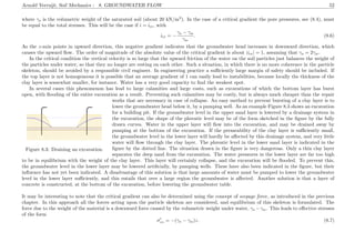 Arnold Verruijt, Soil Mechanics : 8. GROUNDWATER FLOW 52
where γs is the volumetric weight of the saturated soil (about 20 kN/m3
). In the case of a critical gradient the pore pressures, see (8.4), must
be equal to the total stresses. This will be the case if i = icr, with
icr = −
γs − γw
γw
. (8.6)
As the z-axis points in upward direction, this negative gradient indicates that the groundwater head increases in downward direction, which
causes the upward ﬂow. The order of magnitude of the absolute value of the critical gradient is about |icr| = 1, assuming that γs = 2γw.
In the critical condition the vertical velocity is so large that the upward friction of the water on the soil particles just balances the weight of
the particles under water, so that they no longer are resting on each other. Such a situation, in which there is no more coherence in the particle
skeleton, should be avoided by a responsible civil engineer. In engineering practice a suﬃciently large margin of safety should be included. If
the top layer is not homogeneous it is possible that an average gradient of 1 can easily lead to instabilities, because locally the thickness of the
clay layer is somewhat smaller, for instance. Water has a very good capacity to ﬁnd the weakest spot.
In several cases this phenomenon has lead to large calamities and large costs, such as excavations of which the bottom layer has burst
open, with ﬂooding of the entire excavation as a result. Preventing such calamities may be costly, but is always much cheaper than the repair
..............................................................................................................................
..................................................................................................................................................
..................................................
..............................................................................................................................
......................................................................................................................................................
..............................................
....................................................................................................................................................................................................................................................................................................................................................................................
..............................................................................................................................................................................................................................................................................................................................................................................................................................................................................
.................................................................................................................................................................................................................................................................................
..........................................................................................
...................................................................................... ............................................................................................................................................................... .........................................................................
....................................................................................................................................................................................................................................................................................................................................................................................................................................................................................................................................................................................................................................................................................................................................................................................................................................................................................................................................................................................................................................
.....................................................................................................................................................................................................................................................................................................................................................................................................................................................................................................................
.....................................................................................................................................................................
......................................................................................................................................................................................................................................................................................................................................................................................................
.........................................................................................................................................................................
.........................................................................................................................................................................
......................................................................................................................................................................................................................................................................................................................................................................................................
.................................................................................................................................................................................................................... .........................................................................................................................................
Figure 8.3: Draining an excavation.
works that are necessary in case of collapse. An easy method to prevent bursting of a clay layer is to
lower the groundwater head below it, by a pumping well. As an example Figure 8.3 shows an excavation
for a building pit. If the groundwater level in the upper sand layer is lowered by a drainage system in
the excavation, the shape of the phreatic level may be of the form sketched in the ﬁgure by the fully
drawn curves. Water in the upper layer will ﬂow into the excavation, and may be drained away by
pumping at the bottom of the excavation. If the permeability of the clay layer is suﬃciently small,
the groundwater level in the lower layer will hardly be aﬀected by this drainage system, and very little
water will ﬂow through the clay layer. The phreatic level in the lower sand layer is indicated in the
ﬁgure by the dotted line. The situation drawn in the ﬁgure is very dangerous. Only a thin clay layer
separates the deep sand from the excavation. The water pressures in the lower layer are far too high
to be in equilibrium with the weight of the clay layer. This layer will certainly collapse, and the excavation will be ﬂooded. To prevent this,
the groundwater level in the lower layer may be lowered artiﬁcially, by pumping wells. These have also been indicated in the ﬁgure, but their
inﬂuence has not yet been indicated. A disadvantage of this solution is that large amounts of water must be pumped to lower the groundwater
level in the lower layer suﬃciently, and this entails that over a large region the groundwater is aﬀected. Another solution is that a layer of
concrete is constructed, at the bottom of the excavation, before lowering the groundwater table.
It may be interesting to note that the critical gradient can also be determined using the concept of seepage force, as introduced in the previous
chapter. In this approach all the forces acting upon the particle skeleton are considered, and equilibrium of this skeleton is formulated. The
force due to the weight of the material is a downward force caused by the volumetric weight under water, γs −γw. This leads to eﬀective stresses
of the form
σzz = −(γs − γw)z. (8.7)
 