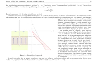 Arnold Verruijt, Soil Mechanics : 8. GROUNDWATER FLOW 53
The particles have an apparent volumetric weight of γs − γw. The absolute value of the seepage force is, with (6.16), j = γwi. The two forces
can be balanced if the two values are equal, but opposite, i.e. if i = icr, with
| icr |=
γs − γw
γw
. (8.8)
This is in agreement with the value derived before, see (8.6).
Geotechnical engineers usually prefer the ﬁrst approach, in which the eﬀective stresses are derived as the diﬀerence of the total stresses and the
pore pressures, and then the critical situation is generated if anywhere in the ﬁeld the eﬀective stress becomes zero. This is a much more generally
.................................................................................................................................................. ..................................................................................................................................................
.........................................................................................................................................................................................................................................................................................................................................................................................................................................................................................................................................................................................................................................................................................................................................................................................................................................................................................................................................................................................................................................................................................................................................................................................................................................................................................................................................................................................................................................................................................................................................................................................................................................................................................................................................................................................................................................................................................................................................................................................................................................................................................................................................................................................................................................................................................
.....................................................................................................................................................................................................................................................................................................................................
..........................................................................................................................................................................................................................................................................................................................................................................................................................................................................................................................................................................................................................................................................................................................................................................................................................................................................................................................................................................................................................................................................................................................................................................................................................................................
..........................................................................................................................................................................................................................................................................................................................................................................................................................................................................................................................................................................................................................................................................................................................................................................................................................................................................................................................................................................................................................................................................................................................................................................................................................................................
.................................................................................................................................................. ..................................................................................................................................................
.................................................................................................................................................. ..........................................................................................................................................................................................................................................................................................................................................................................................................................................................................................................................................................................................................................................................................................................................................................................................................................................................................................................................................................................................................................................................................................................................................................................................................................................................................................................................................................................................................................................................................................................................................................................................................................................................................................................................................................................................................................................................................................................................................................................................................................
........................................................................................................................................................................................................................................................................................................................................................................................................................................................................................................................................................................................................................................................................................................................................................................................................................................................................................................................................................................................................................................................................................................................................................................................................................................................................................................................................................................................................................................................................................................................................................................................................................................................................................................................................................................................................................................................................
................................................................................................................
...........
................................................................................................................
...........
................................................................................................................
...........
................................................................................................................
...........
.................................................................................................................................................. ........................................................................................................................................................................................................... .........................................................
............................................................................................................................................................................................................................................................................................................................................................................................................................................................................................
............................................................................................................................................................................................................................................................................................................................................................................................................................................................................................
...........
........................................................................................................................................................................................................................................................................................................................................................................................................ ................
σ.................................................................................................................................................................................................................................................................................................................................................................................................................................
................
z
........
........
........
........
........
........
........
........
........
........
........
........
........
......
........
........
........
........
........
........
........
........
........
........
........
........
........
........
........
........
........
........
........
........
........
........
........
........
........
........
........
........
........
........
........ ........ ........ ........ ........ ........ ........ ........ ........ ........ ........ ........ ........ ........ ........
........ ........ ........ ........ ........
........ ........ ........ ........ ........ ........ ........ ........ ......
........ ........ ........ ........ ........ ........ ........ ........ ........ ........ ........ ........ ........ ........ ........ ........ ........ ........ ......
...............................................................................................................................................................................................................................................................................................................................................................................................................................................................................................................
.....................................................................................................................................................................................................................................................................................................................................................................................................................................................
Figure 8.4: Upward ﬂow, Example 2.
applicable criterion than a criterion involving a critical
gradient. As an illustration a somewhat more complex
situation is shown in Figure 8.4, with two sand layers,
above and below a clay layer. It has been assumed that
in both sand layers the groundwater pressures are hydro-
static, with a higher zero level in the lower layer. Water
will ﬂow through the clay layer, in upward direction.
The situation shown in Figure 8.4 is not yet criti-
cal, even though the upward gradient in the clay layer is
i = icr, as can be seen by noting that the eﬀective stresses
in the clay layer do not increase with depth. Indeed, the
upward seepage force in the clay layer is in equilibrium
with the downward force due to the weight of the soil un-
der water. However, at the top of the clay layer there is a
non-zero eﬀective stress at the top of the clay layer, due
to the weight of the sand above it. Because of this sur-
charge the eﬀective stresses are unequal to zero through-
out the clay layer, and the situation is completely safe.
The groundwater pressure below the clay layer could be
considerably higher before the risk of loss of equilibrium
by the eﬀective stress becoming zero is reached, at the
bottom of the clay layer. The concept of critical gradient
appears to be irrelevant in this case, and its use should
be discouraged.
It can be concluded that an upward groundwater ﬂow may lead to loss of equilibrium, and this will occur as soon as the eﬀective stress
reaches zero, anywhere in the soil. Such a situation should be avoided, even if it seems to be costly.
 