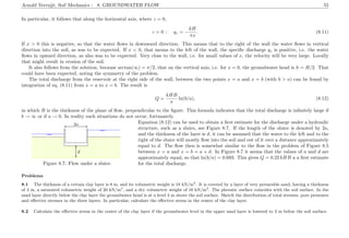 Arnold Verruijt, Soil Mechanics : 8. GROUNDWATER FLOW 55
In particular, it follows that along the horizontal axis, where z = 0,
z = 0 : qz = −
kH
πx
. (8.11)
If x > 0 this is negative, so that the water ﬂows in downward direction. This means that to the right of the wall the water ﬂows in vertical
direction into the soil, as was to be expected. If x < 0, that means to the left of the wall, the speciﬁc discharge qz is positive, i.e. the water
ﬂows in upward direction, as also was to be expected. Very close to the wall, i.e. for small values of x, the velocity will be very large. Locally
that might result in erosion of the soil.
It also follows from the solution, because arctan(∞) = π/2, that on the vertical axis, i.e. for x = 0, the groundwater head is h = H/2. That
could have been expected, noting the symmetry of the problem.
The total discharge from the reservoir at the right side of the wall, between the two points x = a and x = b (with b > a) can be found by
integration of eq. (8.11) from x = a to x = b. The result is
Q =
kHB
π
ln(b/a), (8.12)
in which B is the thickness of the plane of ﬂow, perpendicular to the ﬁgure. This formula indicates that the total discharge is inﬁnitely large if
b → ∞ or if a → 0. In reality such situations do not occur, fortunately.
...............................................................................................................................................................................................................
...............................................................................................................................................................................................................
.....................................................................................................................................................................................................................................................................................................................................................................................................................................................................................................................................................................................................................................................................................................................................................................................................................................................................................................................................................................................................................................................................................................................................................................................................................................................................................................................................................................................................................................................................................................................................................................................................................................................................................................................................................................................................................................................................................................................................................................................................................................................................................................................................................................................................................................................................................................................................................................................................................................................................................................................................................................................................................................................................................................................................................................................................................................................................................................................................................................................................................................................................................................................................................................................................................................................................................................................................................................................................................................................
........................................................................................................................................................................................................................................................................................................................................................................................................................................................................................................................................................................................................................................................................................................................................................................................ ......................................................................................................................................................................
..............................................................................................................................................................................................................................................................................................................................................................................................................................................................................................................................................................................
........................................................................
...........
........................................................................
...........
.................................................................................................................................... ........... ...............................................................................................................................................
2a
d
Figure 8.7: Flow under a sluice.
Equation (8.12) can be used to obtain a ﬁrst estimate for the discharge under a hydraulic
structure, such as a sluice, see Figure 8.7. If the length of the sluice is denoted by 2a,
and the thickness of the layer is d, it can be assumed that the water to the left and to the
right of the sluice will mostly ﬂow into the soil and out of it over a distance approximately
equal to d. The ﬂow then is somewhat similar to the ﬂow in the problem of Figure 8.5
between x = a and x = b = a + d. In Figure 8.7 it seems that the values of a and d are
approximately equal, so that ln(b/a) = 0.693. This gives Q = 0.22 kHB a a ﬁrst estimate
for the total discharge.
Problems
8.1 The thickness of a certain clay layer is 8 m, and its volumetric weight is 18 kN/m3
. It is covered by a layer of very permeable sand, having a thickness
of 4 m, a saturated volumetric weight of 20 kN/m3
, and a dry volumetric weight of 16 kN/m3
. The phreatic surface coincides with the soil surface. In the
sand layer directly below the clay layer the groundwater head is at a level 4 m above the soil surface. Sketch the distribution of total stresses, pore pressures
and eﬀective stresses in the three layers. In particular, calculate the eﬀective stress in the center of the clay layer.
8.2 Calculate the eﬀective stress in the center of the clay layer if the groundwater level in the upper sand layer is lowered to 2 m below the soil surface.
 