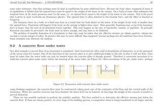Arnold Verruijt, Soil Mechanics : 9. FLOATATION 58
some other substance, that then perhaps must be kept in equilibrium by some additional force. Because the body when composed of water is
in equilibrium it follows that the upward force must be equal to the weight of the water in the volume. On a body of some other substance the
resultant force of the water pressures must be the same, i.e. an upward force equal to the weight of the water in the volume. This is the proof
that is given in most textbooks on elementary physics. The upward force is often denoted as the buoyant force, and the eﬀect is denoted as
buoyancy.
The buoyancy force on a body in a ﬂuid may have as a result that the body ﬂoats on the water, if the weight of the body is smaller than
the upward force. Floatation will happen if the body on the average is lighter than water. More generally, ﬂoatation may occur if the buoyancy
force is larger than the sum of all downward forces together. This may happen in the case of basements, tunnels, or pipelines. In principle
ﬂoatation can easily be prevented: the body must be heavy enough, and may have to be ballasted.
The problem of possible ﬂoatation of a foundation is that care must be taken that the eﬀective stresses are always positive, taking into
account a certain margin of safety. In practice this may be more diﬃcult than imagined, because perhaps not all conditions have been foreseen.
Some examples may illustrate the analysis.
9.2 A concrete ﬂoor under water
As a ﬁrst example a concrete ﬂoor of an excavation is considered. Such structures are often used as foundations of basements, or as the pavement
of the access road of a tunnel. One of the functions of the concrete plate is to give additional weight to the soil, so that it will not ﬂoat. Care
must be taken that the water table can only be lowered when the concrete plate is already present. Therefore a convenient procedure is to
build the concrete plate under water, before the lowering of the water table, see Figure 9.2. After excavation of the pit, under water, perhaps
................................................... ...................................................
.......................................................................................................................................................
.................................................................................................................................................................................................................................................................................................................................................................................................................................................................................................................................................................................................................................................................
..................................................................................................................................................................................................................................................................................................................................................................................................................................................................................................................................................................................................................................................................................................................................................................................................................................................................................................................................................................................
.................................................................................................................................................................................................................................................................................................................................................................................................................................................................................................................................................................................................................................................................
........................................................................................................................................................................................................................................................................................... ................
................................................... ...................................................
.......................................................................................................................................................
.................................................................................................................................................................................................................................................................................................................................................................................................................................................................................................................................................................................................................................................................
..................................................................................................................................................................................................................................................................................................................................................................................................................................................................................................................................................................................................................................................................................................................................................................................................................................................................................................................................................................................
.................................................................................................................................................................................................................................................................................................................................................................................................................................................................................................................................................................................................................................................................
........................................................................................................................................................................................................................................................................................... ................
..................................................................................................................................................
..................................................................................................................................................
..........................................................................................................................................................................................................................................................................................................................................................................................................................................................................................................................................................................................................................................................................................................................................................................................................................................................................................................................................................................................................................................................................................................................................................................................................................................................................................................................................................................................................................................................................................................
................................................... ...................................................
.................................................................................................................................................................................................................................................................................................................................................................................................................................................................................................................................................................................................................................................................
..................................................................................................................................................................................................................................................................................................................................................................................................................................................................................................................................................................................................................................................................................................................................................................................................................................................................................................................................................................................
.................................................................................................................................................................................................................................................................................................................................................................................................................................................................................................................................................................................................................................................................
................................................... ................................................................... ................
..................................................................................................................................................
..................................................................................................................................................
..........................................................................................................................................................................................................................................................................................................................................................................................................................................................................................................................................................................................................................................................................................................................................................................................................................................................................................................................................................................................................................................................................................................................................................................................................................................................................................................................................................................................................................................................................................................
...................................................................
...........
...................................................................
...........
...............
h
Figure 9.2: Excavation with concrete ﬂoor under water.
using dredging equipment, the concrete ﬂoor must be constructed, taking great care of the continuity of the ﬂoor and the vertical walls of the
excavation. When the concrete structure has been ﬁnished, the water level can be lowered. In this stage the weight of the concrete is needed to
prevent ﬂoatation.
There are two possible methods to perform the stability analysis. The best method is to determine the eﬀective stresses just below the
concrete ﬂoor. If these are always positive, in every stage of the building process, a compressive stress is being transferred in all stages, and the
 