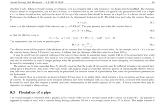 Arnold Verruijt, Soil Mechanics : 9. FLOATATION 59
structure is safe. Whenever tensile stresses are obtained, even in a situation that is only temporary, the design must be modiﬁed. The structure
will not always be in equilibrium, and will ﬂoat or break. It is assumed that in the case shown in Figure 9.2 the groundwater level is at a depth
d = 1 m below the soil surface, and that the depth of the top of the concrete ﬂoor should be located at a depth h = 5 m below the soil surface.
Furthermore the thickness of the concrete layer (which is to be determined) is denoted as D. The total stress just below the concrete ﬂoor now
is
σ = γcD, (9.2)
where γc is the volumetric weight of the concrete, say γc = 25 kN/m3
. The pore pressure just below the concrete ﬂoor is
p = (h − d + D)γw, (9.3)
so that the eﬀective stress is
σzz = σzz − p = γcD − γw(h − d + D) = (γc − γw)D − γw(h − d). (9.4)
The requirement that this must be positive gives
D > (h − d)
γw
γc − γw
. (9.5)
The eﬀective stress will be positive if the thickness of the concrete ﬂoor is larger than the critical value. In the example, with h − d = 4 m and
the concrete being a factor 2.5 heavier than water, it follows that the thickness of the ﬂoor must be at least 2.67 m.
It may be noted that the required thickness of the concrete ﬂoor should be somewhat larger, namely 3.33 m, if the groundwater level could
also coincide with the soil surface. One must be very certain that this condition cannot occur if the concrete plate is taken thinner as 3.33 m. It
may also be noted that in time of danger, perhaps when the groundwater pressures rises because of some emergency, the foundation can often
be saved by submerging it with water.
The analysis can be done somewhat faster by directly requiring that the weight of the concrete must be suﬃcient to balance the upward force
acting upon it from below. This leads to the same result. The analysis using the somewhat elaborate process of calculating the eﬀective stresses
may take some more time, but it can more easily be generalized, for instance in case of a groundwater ﬂow, when the groundwater pressures are
not hydrostatic.
The concrete ﬂoor in a structure as shown in Figure 9.2 may have to be rather thick, which requires a deep excavation and large amounts
of concrete. In engineering practice more advanced solutions have been developed, such as a thin concrete ﬂoor, combined with tension piles.
It should be noted that this requires a careful (and safe) determination of the tensile capacity of the piles. A heavy concrete ﬂoor may be
expensive, its weight is always acting.
9.3 Floatation of a pipe
The second example is concerned with a pipeline in the bottom of the sea (or a circular tunnel under a river), see Figure 9.3. The pipeline is
supposed to consist of steel, with a concrete lining, having a diameter 2R and a total weight (above water) G, in kN/m. This weight consists of
 