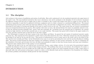 Chapter 1
INTRODUCTION
1.1 The discipline
Soil mechanics is the science of equilibrium and motion of soil bodies. Here soil is understood to be the weathered material in the upper layers of
the earth’s crust. The non-weathered material in this crust is denoted as rock, and its mechanics is the discipline of rock mechanics. In general
the diﬀerence between soil and rock is roughly that in soils it is possible to dig a trench with simple tools such as a spade or even by hand. In
rock this is impossible, it must ﬁrst be splintered with heavy equipment such as a chisel, a hammer or a mechanical drilling device. The natural
weathering process of rock is that under the long-term inﬂuence of sun, rain and wind, it degenerates into stones. This process is stimulated by
fracturing of rock bodies by freezing and thawing of the water in small crevices in the rock. The coarse stones that are created in mountainous
areas are transported downstream by gravity, often together with water in rivers. By internal friction the stones are gradually reduced in size,
so that the material becomes gradually ﬁner: gravel, sand and eventually silt. In ﬂowing rivers the material may be deposited, the coarsest
material at high velocities, but the ﬁner material only at very small velocities. This means that gravel will be found in the upper reaches of a
river bed, and ﬁner material such as sand and silt in the lower reaches.
The Netherlands is located in the lower reaches of the rivers Rhine and Meuse. In general the soil consists of weathered material, mainly
sand and clay. This material has been deposited in earlier times in the delta formed by the rivers. Much ﬁne material has also been deposited
by ﬂooding of the land by the sea and the rivers. This process of sedimentation occurs in many areas in the world, such as the deltas of the
Nile and the rivers in India and China. In the Netherlands it has come to an end by preventing the rivers and the sea from ﬂooding by building
dikes. The process of land forming has thus been stopped, but subsidence continues, by slow tectonic movements. In order to compensate for
the subsidence of the land, and sea water level rise, the dikes must gradually be raised, so that they become heavier and cause more subsidence.
This process must continue forever if the country is to be maintained.
People use the land to live on, and build all sort of structures: houses, roads, bridges, etcetera. It is the task of the geotechnical engineer
to predict the behavior of the soil as a result of these human activities. The problems that arise are, for instance, the settlement of a road or a
railway under the inﬂuence of its own weight and the traﬃc load, the margin of safety of an earth retaining structure (a dike, a quay wall or a
sheet pile wall), the earth pressure acting upon a tunnel or a sluice, or the allowable loads and the settlements of the foundation of a building.
For all these problems soil mechanics should provide the basic knowledge.
6
 
