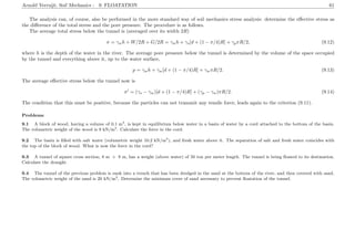 Arnold Verruijt, Soil Mechanics : 9. FLOATATION 61
The analysis can, of course, also be performed in the more standard way of soil mechanics stress analysis: determine the eﬀective stress as
the diﬀerence of the total stress and the pore pressure. The procedure is as follows.
The average total stress below the tunnel is (averaged over its width 2R)
σ = γwh + W/2R + G/2R = γwh + γs[d + (1 − π/4)R] + γpπR/2, (9.12)
where h is the depth of the water in the river. The average pore pressure below the tunnel is determined by the volume of the space occupied
by the tunnel and everything above it, up to the water surface,
p = γwh + γw[d + (1 − π/4)R] + γwπR/2. (9.13)
The average eﬀective stress below the tunnel now is
σ = (γs − γw)[d + (1 − π/4)R] + (γp − γw)πR/2. (9.14)
The condition that this must be positive, because the particles can not transmit any tensile force, leads again to the criterion (9.11).
Problems
9.1 A block of wood, having a volume of 0.1 m3
, is kept in equilibrium below water in a basin of water by a cord attached to the bottom of the basin.
The volumetric weight of the wood is 9 kN/m3
. Calculate the force in the cord.
9.2 The basin is ﬁlled with salt water (volumetric weight 10.2 kN/m3
), and fresh water above it. The separation of salt and fresh water coincides with
the top of the block of wood. What is now the force in the cord?
9.3 A tunnel of square cross section, 8 m × 8 m, has a weight (above water) of 50 ton per meter length. The tunnel is being ﬂoated to its destination.
Calculate the draught.
9.4 The tunnel of the previous problem is sunk into a trench that has been dredged in the sand at the bottom of the river, and then covered with sand.
The volumetric weight of the sand is 20 kN/m3
. Determine the minimum cover of sand necessary to prevent ﬂoatation of the tunnel.
 