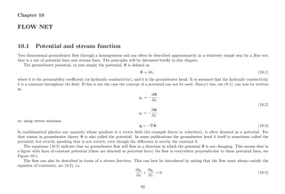 Chapter 10
FLOW NET
10.1 Potential and stream function
Two dimensional groundwater ﬂow through a homogeneous soil can often be described approximately in a relatively simple way by a ﬂow net,
that is a net of potential lines and stream lines. The principles will be discussed brieﬂy in this chapter.
The groundwater potential, or just simply the potential, Φ is deﬁned as
Φ = kh, (10.1)
where k is the permeability coeﬃcient (or hydraulic conductivity), and h is the groundwater head. It is assumed that the hydraulic conductivity
k is a constant throughout the ﬁeld. If this is not the case the concept of a potential can not be used. Darcy’s law, see (8.1), can now be written
as
qx = −
∂Φ
∂x
,
(10.2)
qz = −
∂Φ
∂z
,
or, using vector notation,
q = − Φ. (10.3)
In mathematical physics any quantity whose gradient is a vector ﬁeld (for example forces or velocities), is often denoted as a potential. For
that reason in groundwater theory Φ is also called the potential. In some publications the groundwater head h itself is sometimes called the
potential, but strictly speaking that is not correct, even though the diﬀerence is merely the constant k.
The equations (10.2) indicate that no groundwater ﬂow will ﬂow in a direction in which the potential Φ is not changing. This means that in
a ﬁgure with lines of constant potential (these are denoted as potential lines) the ﬂow is everywhere perpendicular to these potential lines, see
Figure 10.1.
The ﬂow can also be described in terms of a stream function. This can best be introduced by noting that the ﬂow must always satisfy the
equation of continuity, see (8.2), i.e.
∂qx
∂x
+
∂qz
∂z
= 0. (10.4)
62
 