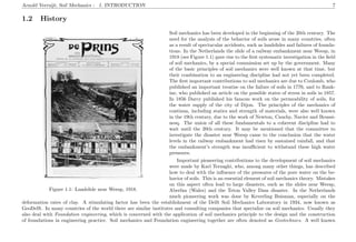 Arnold Verruijt, Soil Mechanics : 1. INTRODUCTION 7
1.2 History
Figure 1.1: Landslide near Weesp, 1918.
Soil mechanics has been developed in the beginning of the 20th century. The
need for the analysis of the behavior of soils arose in many countries, often
as a result of spectacular accidents, such as landslides and failures of founda-
tions. In the Netherlands the slide of a railway embankment near Weesp, in
1918 (see Figure 1.1) gave rise to the ﬁrst systematic investigation in the ﬁeld
of soil mechanics, by a special commission set up by the government. Many
of the basic principles of soil mechanics were well known at that time, but
their combination to an engineering discipline had not yet been completed.
The ﬁrst important contributions to soil mechanics are due to Coulomb, who
published an important treatise on the failure of soils in 1776, and to Rank-
ine, who published an article on the possible states of stress in soils in 1857.
In 1856 Darcy published his famous work on the permeability of soils, for
the water supply of the city of Dijon. The principles of the mechanics of
continua, including statics and strength of materials, were also well known
in the 19th century, due to the work of Newton, Cauchy, Navier and Boussi-
nesq. The union of all these fundamentals to a coherent discipline had to
wait until the 20th century. It may be mentioned that the committee to
investigate the disaster near Weesp came to the conclusion that the water
levels in the railway embankment had risen by sustained rainfall, and that
the embankment’s strength was insuﬃcient to withstand these high water
pressures.
Important pioneering contributions to the development of soil mechanics
were made by Karl Terzaghi, who, among many other things, has described
how to deal with the inﬂuence of the pressures of the pore water on the be-
havior of soils. This is an essential element of soil mechanics theory. Mistakes
on this aspect often lead to large disasters, such as the slides near Weesp,
Aberfan (Wales) and the Teton Valley Dam disaster. In the Netherlands
much pioneering work was done by Keverling Buisman, especially on the
deformation rates of clay. A stimulating factor has been the establishment of the Delft Soil Mechanics Laboratory in 1934, now known as
GeoDelft. In many countries of the world there are similar institutes and consulting companies that specialize on soil mechanics. Usually they
also deal with Foundation engineering, which is concerned with the application of soil mechanics principle to the design and the construction
of foundations in engineering practice. Soil mechanics and Foundation engineering together are often denoted as Geotechnics. A well known
 