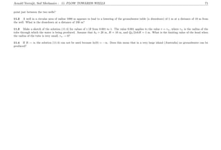 Arnold Verruijt, Soil Mechanics : 11. FLOW TOWARDS WELLS 71
point just between the two wells?
11.2 A well in a circular area of radius 1000 m appears to lead to a lowering of the groundwater table (a drawdown) of 1 m at a distance of 10 m from
the well. What is the drawdown at a distance of 100 m?
11.3 Make a sketch of the solution (11.4) for values of r/R from 0.001 to 1. The value 0.001 applies to the value r = rw, where rw is the radius of the
tube through which the water is being produced. Assume that h0 = 20 m, H = 10 m, and Q0/2πkH = 1 m. What is the limiting value of the head when
the radius of the tube is very small, rw → 0?
11.4 If R → ∞ the solution (11.4) can not be used because ln(0) = −∞. Does this mean that in a very large island (Australia) no groundwater can be
produced?
 